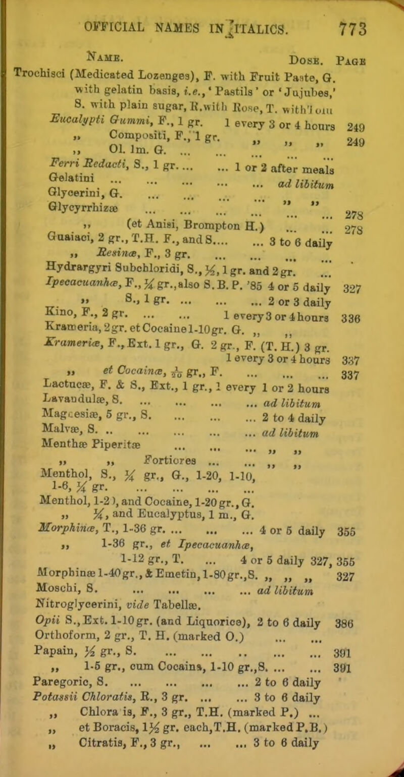 Nahb. Dosb. Pagb Trochisci (Medicated Lozenges), F. with Fruit Paste, Q. with gelatin basis, i.e.,' Pastils1 or 'Jujubes,' 8. with plain sugar, K.with Uc.se, T. withloiu Eucalypti Gummi, F., 1 gr. 1 every 3 or 4 hours 249 „ CompoM-ti, P., 1 gr. ^ ii Ol. 1m. G Ferri Redacti, S., 1 gr .'. i or3 after meajs Gelatini „ .,.,.. „, . .  ad libitum Glyoerim, G Glycyrrhizoe ,   2? >. (et Anisi, Brorapton H.) 973 Gaaiaoi, 2 gr., T.H. F., and 8 3 to 6 daily „ Resinae, F., 3 gr Hydrargyri Subohloridi, S., 1 gr. and 2 gr! JpecoeKanA^, F., ^ gr.,also 8.B. P. '85 4 or 5 daily 327 » s-> 1 gr 2 or 3 daily Kino, F., 2 gr 1 every 3 or 4hours 336 Kratnerm, 2gr. etCocaiuel-lOgr. G. Kramerim, F.,Eit. 1 gr., G. 2 gr., F.'(T. H.) 3 gr. 1 every 3 or 4 hours 337 „ et Cocaines, ^ gr., F 337 Lactuca?, F. & 8., Ext., 1 gr., 1 every 1 or 2 hours Lavandulae, 8 ad libUum Mag,;esia>, 5 gr., 8 2 to 4 daily Malv£e> 8 ad libitum Menthse Piperitoe » » Fortiores fj Menthol, 8., % gr., G., 1-20, l-lo, # gr Menthol, 1-2), and Cocaine, 1-20gr., G. „ and Eucalyptus, 1 m., G. Morphine, T., 1-36 gr 4 or 5 daily 355 11 1-36 gr., et Ipecacuanha, 1-12 gr., T. ... 4 or 5 daily 327, 355 Morpbina;l-40gr.,4Emetin,l-80gr.,8. „ „ 327 Moscbi, 8 ad libitum Nitroglycerini, vide Tabellse. Opii S.,Ext. l-10gr. (and Liquorice), 2 to 6 daily 386 Orthoform, 2 gr., T. H. (marked O.) Papain, yz gr., 8 391 „ 1-5 gr., cum Cocains, 1-10 gr.,8 391 Paregoric, S 2 to 6 daily Potassii Chloratis, R., 3 gr 3 to 6 daily „ Chlora is, F., 3 gr., T.H. (marked P.) ... ,, et Boracis, \% gr. each,T.H. (marked P.B.) „ Citratis, F., 3 gr., 3 to 6 daily