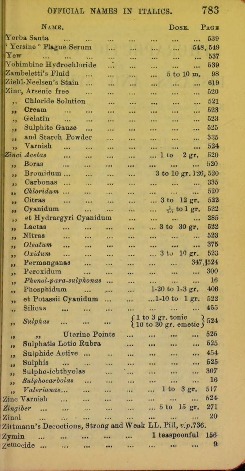 Namb. Dose. Paqb Verba Santa 639 ' Yeraine ' Plague Serum 648, 649 Yew 537 Yohimbine Hydrochloride 539 Zambeletti's Fluid 5 to 10 m. 98 Ziehl-Neelseu's Stain 619 Zinc, Arsenic free 520 ,, Chloride Solution 521 Cream 623 Gelatin 523 „ Sulphite Gauze 525 „ and Starch Powder 335 ,, Varnish 524 Zinci Acetat 1 io 2 gr. 520 „ Boras 520 „ Broniirtum 3 to 10 gr. 126, 520 Carbonas 335 Chloridum ... ... ... ... ... ... ... 520 „ Citras 3 to 12 gr. 522 Cyanidum ^ to 1 gr. 622 ,, et Hydrargyri Cyanidum ... 286 „ Lactas 3 to 30 gr. 622 „ Nitras 523 „ Oleatum 375 ,, Oxidum 3 to 10 gr. 523 „ Permanganas 347J524 Peroxidum 300 „ Phenol-para-sulphonas 16 „ Phosphidum ... , 1-20 to 1-3 gr. 406 „ et Potassii Cyanidum 1-10 to 1 gr. 522 „ 8ilicss 465 „ , , CI to 8 gr. tonic > ,„. » SulPha* i 10 to 30 gr. emetic] 024 „ „ Uterine Points 526 „ Sulphatis Lotio Rubra 525 ,, Sulphide Active ... 454 „ Sulphis 525- „ 8ulpho-icbthyolas ... 307 Salphocarbolan 16 „ Valerianae 1 to 3 gr. 517 Zinc Varnish 624 Zingiber 5 to 15 gr. 271 Zinol 20 Zittniann's Decoctions, Strong and Weak LL. Pill, v.y.736. Zymin 1 teaspoonful 166 ^emocide •