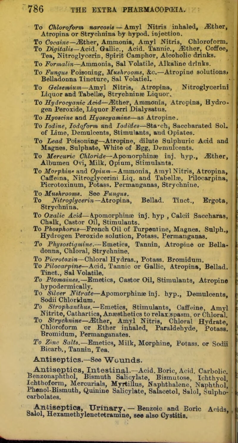 To Chloroform narcosis — Amyl Nitris inhaled, .Ether, Atropina or Strychnina by hypod. injection. To Cocaine—Either, Ammonia, Amyl Nitris, Chloroform. To Digitalis—Acid. Gallic., Acid. Tannic, iEther, Coffee, Tea, Nitroglycerin, Spirit Camphor, Alcoholic drinks. To Formalin—Ammonia, Sal Volatile, Alkaline drinks. To Fungus Poisoning, Mushrooms, &c.—Atropine solutions> Belladonna Tincture, Sal Volatiel. To Oelsemium—Amyl Nitris, Atropina, Nitroglycerin! Liquor and Tabellse, Strychnina Liquor. to Hydrocyanic Acid—Either, Ammonia, Atropina, Hydro- gen Peroxide, Liquor Ferri Dialy sat us. To Myoscine and Hyoscyamine—as Atropine. To Iodine, Iodoform and Iodides—Sta-ch, Saccharated Sol. of Lime, Demulcents, Stimulants, and Opiates. To Lead Poisoning—Atropine, dilute Sulphuric Acid and Magnes. Sulphate, White of Egg, Demulcents. To Mercuric Chloride—Apomorphinse inj. hyp., Either, Albumen Ovi, Milk, Opium, Stimulants. To Morphint and Opium—Ammonia, Amyl Nitris, Atropina, Caffeina, Nitroglycerin! Liq. and Tabellie, Pilocarpina, Picrotoxinum, Potass. Pevmanganas, Strychnine. To Mushrooms. See Fungus. To Nitroglycerin— Atropina, Bellad. Tinct., Ergota, Strychnina. To Oxalic Acid—Apomorphinse inj. hyp , Calcii Saccharas, Chalk, Castor Oil, Stimulants. To Phosphorus—French Oil of Turpentine, Magnes. Sulph., Hydrogen Peroxide solution, Potass. Permanganas. To Physostiqmine.— Emetics, Tannin, Atropine or Bella* donna, Chloral, Strychnine. To Picrotoxin—Chloral Hydras., Potass. Bromidum. To Pilocarpine—Acid. Tannic or Gallic, Atropina, Bellad. Tinct., Sal Volatile. To Ptomaines.—Emetics, Castor Oil, Stimulants, Atropine hypodermically. To Silver Nitrate—Apomorphinse inj. hyp., Demulcents, Sodii Chloridum. To Strophantus.—Emetics, Stimulants, Caffeine, Amyl Nitrite, Cathartics, Anaesthetics to relaxespasm, or Chloral. To Strychnine—JSther, Amyl Nitris, Chloral Hydrate, Chloroform or Ether inhaled, Paraldehyde, Potass. Bromidum, Permanganates. To Zinc Salts.— Emetics, Milk, Morphine, Potass, or Sodii Bicarb., Tannin, Tea. Antiseptics.—See Wounds. Antiseptics, Intestinal.—Acid. Boric, Acid. Carbolic. Benzonaphthol, Bismuth Salicylate, Bismutose, Ichthyol Ichtuoform, Mercurials, Myrtillus, Naphthalene, Naph*hol Phenol-Bismuth, Quinine Salicylate, Salacetol, Sulol, Sulpho- carbolates. Antiseptics, Urinary. — Benzoic and Boric Acids. Salol, Hexamethylenetetramine, see also Cystitis.