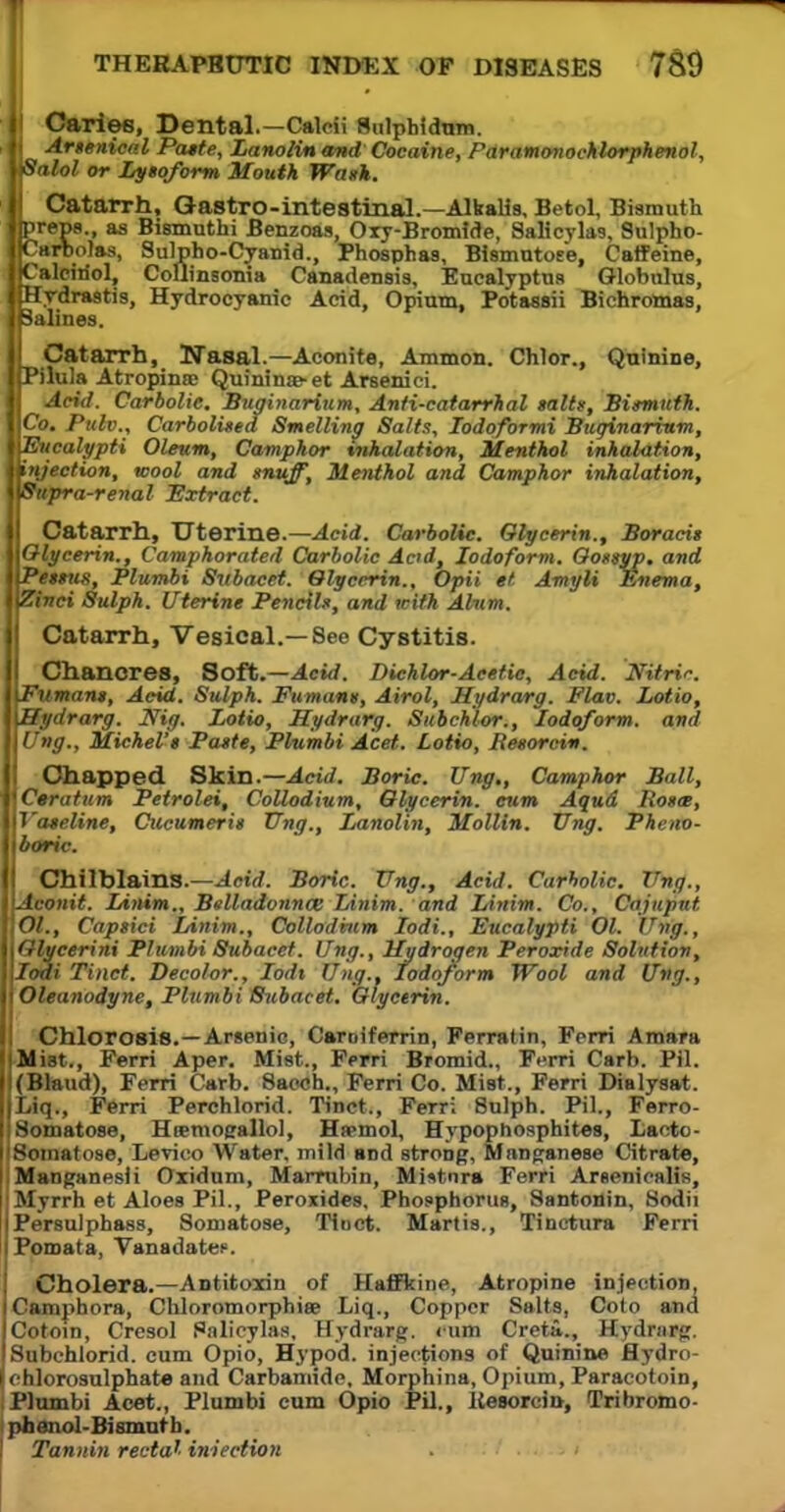 Caries, Dental.—Calcii Sulphidum. Artenical Paste, Lanolin and' Cocaine, PdramonocMorphenol, alol or Lysoform Mouth Wank. Catarrh, Gastro-intestinal.—Alkalia, Betol, Bismuth preps., as Bismuthi Benzoas, Oxy-Bromide, Salicylas, Sulpho- Carbolas, Sulpho-Cyanid., Phosphas, Bismutoee, Caffeine, Calciriol, Coflinsonia Canadensis, Eucalyptus Globulus, Hydrastis, Hydrocyanic Acid, Opium, Potassii Bichromas, alines. Catarrh, Nasal.—Aconite, Ammon. Chlor., Quinine, Pilula Atropinee Quininae- et Arsenici. Acid. Carbolic. Buginarium, Anti-catarrhal salts, Bismuth. Co. Putv., Carbolisea Smelling Salts, Iodqformi Buginarium, 'Eucalypti Oleum, Camphor vnhalation. Menthol inhalation, I injection, wool and muff, Menthol and Camphor inhalation, Supra-renal Extract. Catarrh, Uterine.—Acid. Carbolic. Glycerin., Boracit Glycerin., Camphorated Carbolic Acid, Iodoform. Gossyp. and Pessus, Plumbi Subacet. Glycerin., Opii et Amyli Enema, Zinci Sulph. Uterine Pencils, and with Alum. Catarrh, Vesical.—8ee Cystitis. Chancres, Soft.—Acid. Dichlor-Acetic, Acid. Nitrir. iPumans, Acid. Sulph. Fumant, Airol, Hydrarg. Flav. Lotio, Hydrarg. Nig. Lotio, Hydrarg. Subchlor., Iodoform, and Ung., Michel'$ Paste, Plumbi Act. Lotio, Resorcin. Chapped Skin.— Acid. Boric. Ung,, Camphor Ball, Ceratum Petrolei, Collodium, Glycerin, cum Aqud Rosa, Vaseline, Cucumeris Ung., Lanolin, Mollln. Ung. Pheno- boric. Chilblains.—Acid. Boric. Ung., Acid. Carholic. Ung., Aconit. Linim., BelladonncB Linim. and Linim. Co., Cajuput Ol., Capsici Linim., Collodium lodi., Eucalypti 01. Ung., Glycerini Plumbi Subacet. Ung., Hydrogen Peroxide Solution, lodi Tinct. Decolor., Iod% Ung., Iodoform Wool and Ung., Oleanodyne, Plumbi Subacet. Glycerin. Chlorosis.—Arsenic, Caroiferrin, Ferratin, Fcrri Araara .Mist., Ferri Aper. Mist., Ferri Bromid., Ferri Carb. PH. (Blaud), Ferri Carb. 8a«sh„ Ferri Co. Mist., Ferri Dialysat. Liq., Ferri Perchlorid. Tinct., Ferri 8ulph. PH., Ferro- Somatose, Heemogallol, Hspmol, Hypophosphites, Lacto- Somatose, Levico Water, mild and stroDg, Manganese Citrate, Manganesii Oxidum, Marrubin, Mistnra Ferri Arseniealis, Myrrh et Aloes PH., Peroxitles, Phosphorus, Santonin, Sodii Persulphass, Somatose, Tinct. Martis., Tinctura Ferri Pomata, Vanadate?. Cholera.—Antitoxin of Haffkine, Atropine injection, Camphora, Chloromorphiae Liq., Copper Salts, Coto and Cotoin, Cresol Palieylas, Hydrarg. ium Creti., Hydrnrg. Sabchlorid. cum Opio, Hypod. injections of Quinine flydro- chlorosulphate and Carbamide, Morphina, Opium, Paracotoin, Plumbi Ace*., Plumbi cum Opio PH., Kesorcia, Tribromo- phenol-Bismuth. Tannin rectal iniection