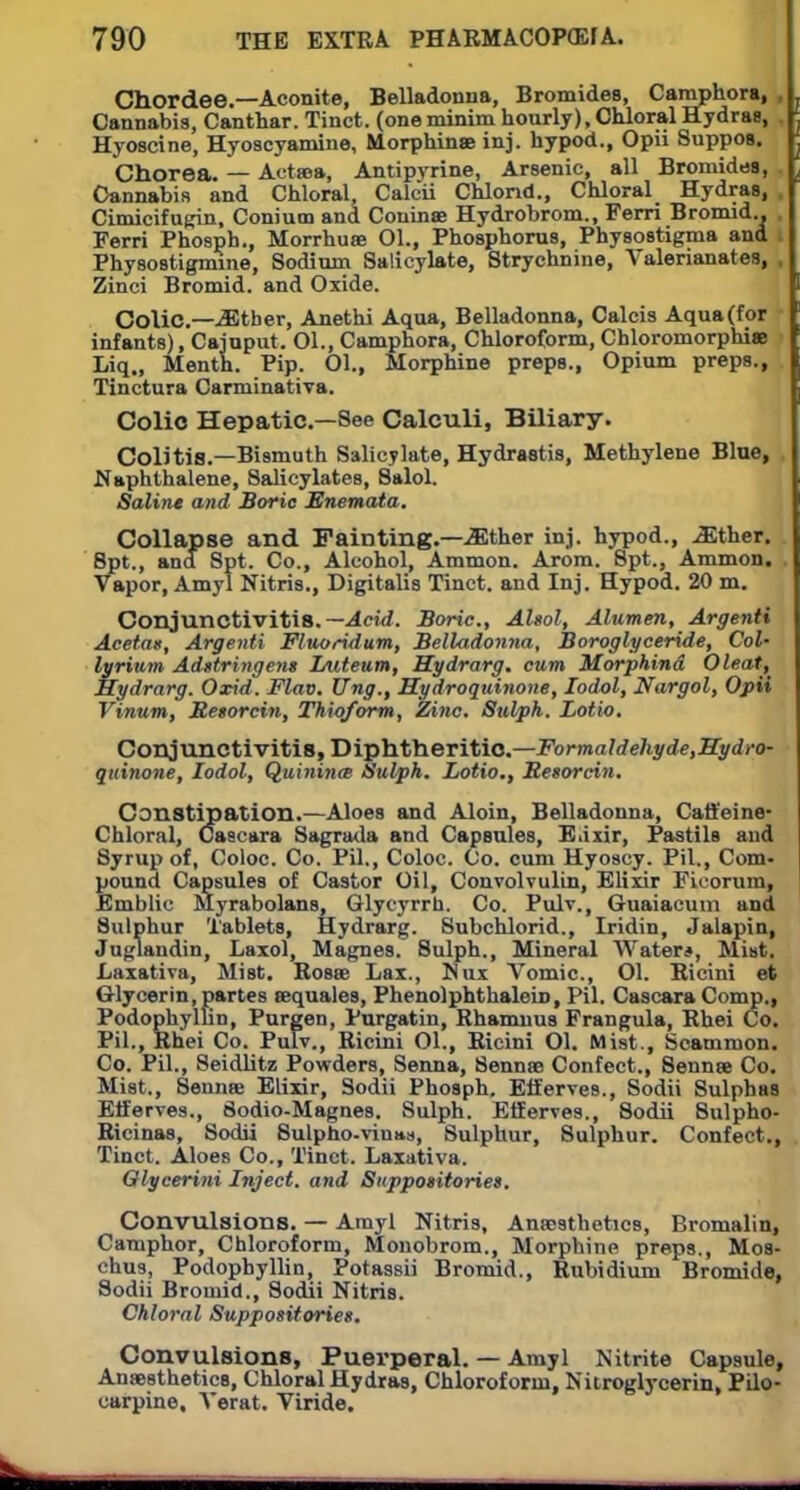 Chordee.—Aconite, Belladonna, Bromides, Caraphora, , Cannabis, Canthar. Tinct. (one minim hourly), Chloral Hydras, Hyoscine, Hyoscyamine, Morphinse inj. hypod., Opii Suppos. Chorea. — Actsea, Antipvrine, Arsenic, all Bromides, Cannabis and Chloral, Calcii Chlond., Chloral Hydras, Ciniicifugin, Coniuoa and Couinae Hydrobrom., Ferri Bromid.. Ferri Phosph., Morrhuse 01., Phosphorus, Physostigma and Physostigmine, Sodium Salicylate, Strychnine, Valerianates, , Zinci Bromid. and Oxide. Colic.—either, Anethi Aqua, Belladonna, Calcis Aqua (for infants), Cajuput. 01., Camphora, Chloroform, Chloromorphise Liq., Menth. Pip. 01., Morphine preps., Opium preps., Tinctura Carminativa. Colic Hepatic—See Calculi, Biliary. Colitis.—Bismuth Salicylate, Hydrastis, Methylene Blue, Naphthalene, Salicylates, Salol. Saline and Boric Enemata. Collapse and Fainting.—Mther inj. hypod., .Sther. Spt., and Spt. Co., Alcohol, Ammon. Arom. Spt., Ammon. Vapor, Amyl Nitris., Digitalis Tinct. and Inj. Hypod. 20 m. Conjunctivitis. —Acid. Boric, AUol, Alumen, Argenti Acetas, Argenti Fluoridum, Belladonna, Boroglyceride, Col- lyrium Adstringens Luteum, Hydrarg. cum Morphind Oleat, Hydrarg. Oxid. Flav. Ung., Hydroquinone, Iodol, Nargol, Opii Vinum, Besorcin, Thioform, Zinc. Sulph. Lotio. Conjunctivitis, Diphtheritic—Formaldehyde,Hydro- quinone, Iodol, Quinina> Sulph. Lotio., Besorcin. Constipation.—Aloes and Aloin, Belladonna, Caffeine- Chloral, Cascara Sagrada and Capsules, E.i.xir, Pastils and Syrup of, Coloc. Co. Pil., Coloc. Co. cum Hyoscy. Pil., Com- pound Capsules of Castor Oil, Convolvulin, Elixir Ficoruin, Emblic Myrabolans, Glycyrrn. Co. Pulv., Guaiacum and Sulphur Tablets, Hydrarg. Subchlorid., Iridin, Jalapin, Juglandin, Laxol, Magnes. Sulph., Mineral Water*, Mist. Laxativa, Mist. Rosas Lax., Nux Vomic, 01. Ricini et Glycerin, partes aequales, Phenolphthalein, Pil. Cascara Comp., Podophyllin, Purgen, Purgatin, Rhamnus Frangula, Rhei Co. Pil., Rhei Co. Pulv., Ricini 01., Ricini 01. Mist., Scamnion. Co. Pil., Seidlitz Powders, Senna, Sennas Confect., Sennee Co. Mist., 8ennsB Elixir, Sodii Phosph. Efferves., Sodii Sulphas Efferves., Sodio-Magnes. Sulph. EfferTes., Sodii Sulpho- Ricinas, Sodii Sulpho-viuas, Sulphur, Sulphur. Confect., Tinct. Aloes Co., Tinct. Laxativa. Glycerini Inject, and Suppositories. Convulsions. — Amyl Nitris, Anaesthetics, Bromalin, Camphor, Chloroform, Monobrom., Morphine preps., Mos- chus, Podophyllin, Potassii Bromid., Rubidium Bromide, Sodii Bromid., Sodii Nitris. Chloral Suppositories. Convulsions, Puerperal. — Amyl Nitrite Capsule, Anaesthetics, Chloral Hydras, Chloroform, Nitroglycerin, Pilo- carpine, Verat. Viride.