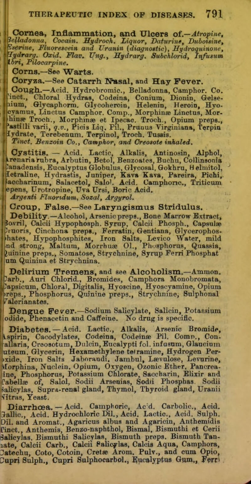 Cornea, Inflammation, and Ulcers of.—Atropine, , belladonna, Cocain. Mydroch. Liquor, Daturint, Diiboisine, i luerine, Fluorescein and Uranin (diagnottic), Hydroquinone, lydrarg. Oxid. Flav. TTng., Hydrarg. Subchlorid, Infuitim Ibri, Pilocarpine. I| Corns.—See Warts. i| Coryza.—See Catarrh N»sal, and Hay Fever. 'II Cough.—Acid. Hydrobromic, Belladonna, Camphor. Co. Ifinct., Chloral Hydras, Codeina, Conium, Dionin, Gelse- Inium, Glycaphorm. Glycoheroin, Helenin, Heroin, Hyo- i llcyamus, Linctus Camphor. Comp., Morphinae Linctus, Mor- ■ Ih n* Troch., Morphinae et Ipecac. Troch., Opium preps., ■Pastilli varii, q.v., ricis Liq. Pil., Prunus Virginiana, Terpin tflydrate, Terebenum. Terpinol, Troch. Tussis. m Tinct. Benzoin Co., Camphor, and Oreotote inhaled. II Cystitis. — Acid. Lactic, Alkalis, Antinosin, Alphol, llrenaria rubra, Arbutin, Betol, Benzoates, Buchu, Collinsonia Jpanadensis, Eucalyptus Globulus, Glycosal, Qokhru, H elmitol, jSetraline, Hydrastis, Juniper, Kava Kan, Pareira, Pichi, llaocharinum, Salacetol, Salo'. Acid. Camphoric, Triticum llepens, Urotropine, Uva Ursi, Boric Acid. Argenti Fluoridum, Sozal, Argyrol. Croup, False.—See Laryngismus Stridulus. Debility.—Alcohol, Arsenic preps., Bone Marrow Extract, lovril, Calcii Hypophosph. Syrup, Calcii Phosph., Capsular 'ruoris, Cinchona preps., Ferratin, Gentiana, Glycerophos- nd strong, Maltum, Morrhnae 01., Phosphorus, Quassia, Juinine preps., Somatose, Strychnine, Syrup Ferri Phosphat um Quinina et Strychnin a. ■ Delirium Tremens, and see Alcoholism.—Ammon. 7arb., Auri Chlorid., Bromides, Camphora Monobrpmata, Capsicum, Chloral, Digitalis, Hyoscine, Hyoscyamine, Opium treps., Phosphorus, Quinine preps., Strychnine, Sulphonal Valerianates. Dengue Fesrer.—Sodium Salicylate, Salicin, Potassium odide, Phenacetin and Caffeine. No drug is specific. I Diabetes. — Acid. Lactic, Alkalis, Arsenic Bromide, Lspirin, Cacodylates, Codeina, Codeines Pil. Comn., Con. aliaria, Creosotum, Dulcin, Eucalypti fol. infosnm, Glaucium uteum. Glycerin, Hexamethylene teiramine, Hydrogen Per- txide. Iron Salts Jaboraudi. Jambul, Lsevulose, Levurine, tforphina, Nuclein, Opium, Oxygen, Ozonie Ether, Pancrea- ine, Phosphorus, Potassium Chlorate, Saccharin, Elixir and Cabellae of, Salol, Sodii Arseaias, Sodii Phosphas. Sodii jialioylas. Supra-renal gland, Thymol, Thyroid gland, Uranii Ultras, Yeast. Diarrhoea. — Acid. Camphoric, Acd. Carbolic., Acid. Gallic, Acid. Hydrochloric DLL, Acid. Lactic, Acid. Sulph. Dil. and Aromat., Agaricus albus and Agaricin, Anthemidis finct., Anthemis, Benzo-naphthol, Bismal, Bismuthi et Cerii Salicylas. Bismuthi Salicylas, Bismuth preps. Bismuth Tan- jate, Calcii Carb., Calcii Palicylas, Caleis Aqua, Camphora, Uatechu, Coto, Cotoin, Creta? Arom. Pulv., and cum Opio, Supri Sulph., Cupri Sulphocarbol., Eucalyptus Gum,, Ferri Iron