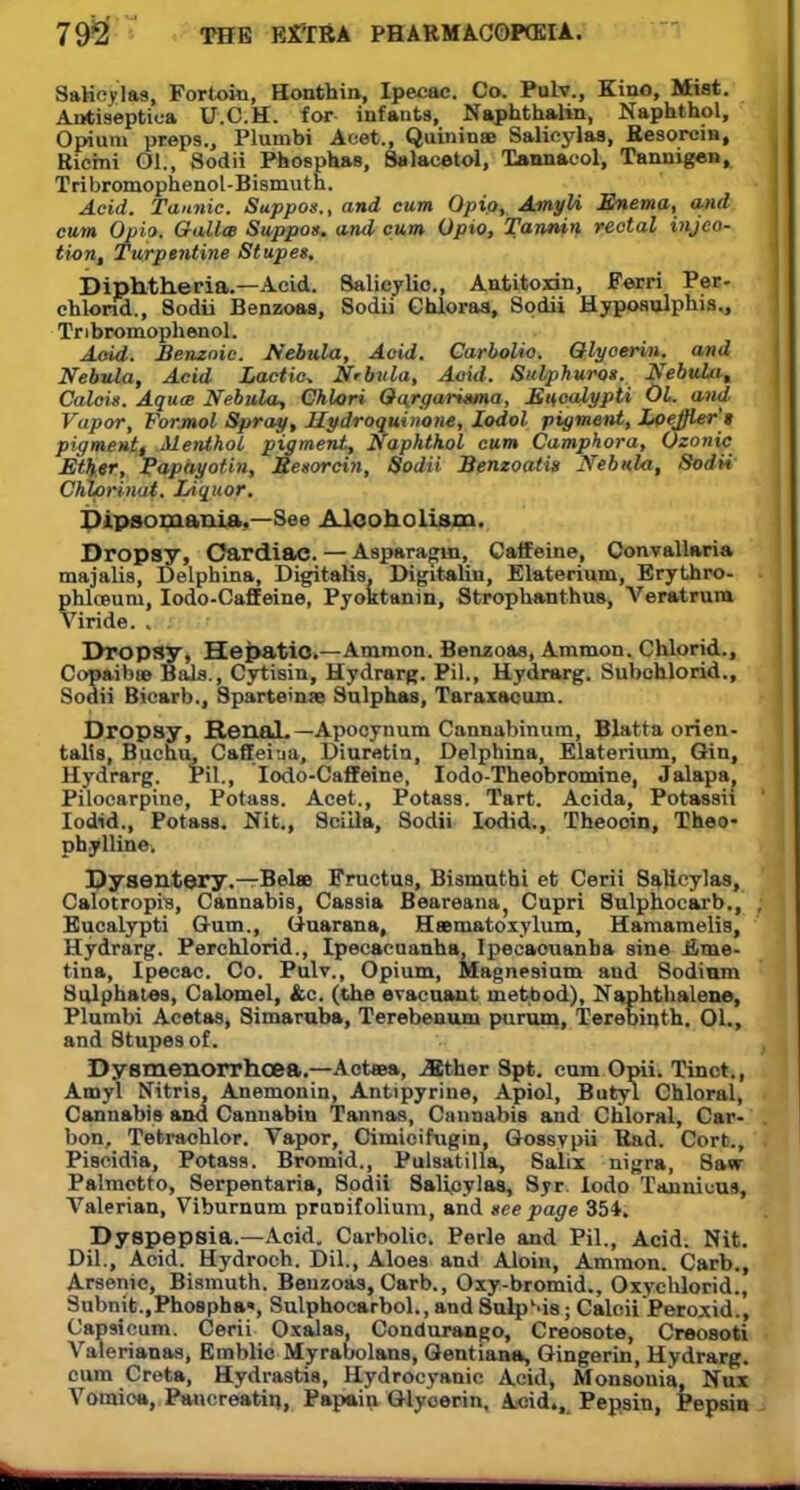 SaHcylas, Fortoki, Honthin, Ipecac. Co. Pulv., Kino, Miat. Antiseptiua U.C.H. for infants, Naphthalan, Naphthol, Opium preps., Plumbi Acet., Quinines SaHcylas, Resorcin, Ricmi Ol., Sodii Phosphas, Salacetol, Tannacol, Tannigen, Tribromophenol-Bismuth. Acid. Tannic. Suppos., and cum Qpio, Amyli Enema, and cum Opia. Galla Suppos. and cum Opto, Tannin rectal injeo- tion, Turpentine Stupes, Diphtheria.—Acid. Salicylic, Antitoxin, Ferri Per- chlond., Sodii Benzoaa, Sodii Chloraa, Sodii Hypoaulphis., Tnbromophenol. Aoid. Benzoic. Nebula, Aoid. Carbolic. Qlyoerin. and Nebula, Acid Lactic Nrbula, Aoid. Sulphuros. Nebula^ Calais. Aquae Nebula, Ghlori Qqrgarisma, Eucalypti 01. and Vapor, Formol Spray, Kydroquinone, Iodol pigment, Loejjler't pigment, MeTithol pigment, Naphthol cum Camphora, Ozonic Ether, Papayotin, Besorcin, Sodii Benzoatis Nebula, Sodii' Chlprinat. Liquor. Dipsomania.—See Alcoholism. Dropsy, Cardiac. — Aaparagin, Caffeine, Convallariu majalis, Delphina, Digitalis, Digitaliu, Elaterium, Erythro- phloBUiu, Iodo-Caffeine, Pyoktanin, Strophanthus, Veratrum Viride. . Dropsy, Hepatic—Amnion. Benzoas, Ammon. Chlorid., Copaibas Bala., Cytisin, Hydrarg. Pil., Hydrarg. Subohlorid., Sodii Bicarb., Sparteine Sulphas, Taraxacum. Dropsy, Renal. — Apocynum Cannabinum, Blatta orien- talts, Buchu, Caffeiua, Diuretin, Delphina, Elaterium, Gin, Hydrarg. Pil., Iodo-Caffeine, Iodo-Theobromine, Jalapa; Pilocarpine, Potass. Acet., Potass. Tart. Acida, Potassh Iodid., Potass. Nit., Sciila, Sodii Iodid., Theooin, Theo- phylline. Dysentery.—Belse Fructua, Bi smut hi et Cerii SaHcylas, Calotropis, Cannabia, Cassia Beareana, Cupri Sulphocarb., Eucalypti Gum., Guarana, Hssmatoxylum, Hamamelis, Hydrarg. Perchlorid., Ipecacuanha, Ipecacuanha sine £me- tina, Ipecac. Co. Pulv., Opium, Magnesium and Sodium Sulphates, Calomel, &c. (the eracuant method), Naphthalene, Plumbi Acetas, Simaruba, Terebenum purum, Terebinth. 01., and Stupes of. Dysmenorrhoea.—Actaea, jBther Spt. cum Opii. Tinct., Amyl Nitris, Anemonin, Antipyrine, Apiol, Butyl Chloral, Cannabis and Canuabiu Tannas, Cannabis and Chloral, Car- bon, Tetraohlor. Vapor, Cimioifugin, Gossypii Rad. Cort., Piscidia, Potass. Bromid., Pulsatilla, Salix nigra, 8aw Palmetto, Serpentaria, Sodii 8alicylaa, Syr lodo T(Uiuku% Valerian, Viburnum pruDifolium, and see page 351. Dyspepsia.—Acid. Carbolic. Perle and Pil., Acid. Nit. Dil., Acid. Hydroch. Dil., Aloes and Aloin, Ammon. Carb., Arsenic, Bismuth. Benzoas, Carb., Oxy-bromid., Oxychlorid., Subnit.,PhoBpha«, Sulphoearbol., and Snip Ma; Caloii Peroxid., Capsicum. Cerii Oxalas. Condurango, Creosote, Creosoti Valerianas, Emblic Myrabolans, Gentiana, Gingerin, Hydrarg. cum Creta, Hydrastis, Hydrocyanic Acid, Monsonia Nux Vomica, Pancreatin, Papain Glyoerin, Acid., Pepsin, Pepsin