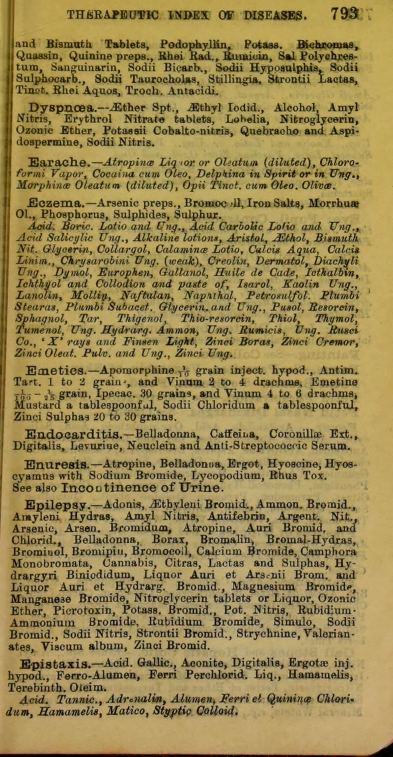 and Bismuth Tablets, Podophyllin, Potass. Bichrowas, Quassin, Quinine preps., Rhei Rad., Ruraioin, Sal PolyehieB- tum, Sanguinarin, Sodii Bicarb., Sodii HyposulpbU, Sodii Sulphocarb., Sodii Taurocholas, Stillingia. Strontii 1.actus, Tinct. Rhei Aquos, Troch. Antacidi. Dyspnoea.—..Ether Spt., .Ethyl Iodid., Alcohol, Amyl Nitris, Erythrol Nitrat* tablets, Lobelia, Nitroglycerin, Ozonic Ether, Potassii Cobalto-nitris, Quebracho and Aspi- dospermine, Sodii Nitris. Earache.—Atropine Liq tor or Oleatum (diluted), Chloro- form! Vapor, Cocuiim cum Oleo, Delpkina in Spirit or in Ung., Morphines Oleatum (diluted), Opii Tinct. cum Oleo. OlivcB. Eczema.—Arsenic preps., Broiuoo 11, Iron Salts, Morrhuas 01., Phosphorus, Sulphides, Sulphur. Aoid. Boric. Lotio and Ung., Acid Carbolic Lolio and Ung.^ Acid Salicglic Ung., Alkaline lotion*, Aristol, jElhol, Biimuth Nit. Glycerin, Collargol, Calamines Lotio, Culcit Aqua, Calci* Linim., Chrytarobini Ung. (weak), Creolin, Dermatol, Diachyli Ung., Dymol, Europken, Oallanol, Hitile de Cade, lothalbtn, Stearae, Plumbi Subacef. Olycerin.and Ung., Pueol, Retorein, Sphagnol, Tar, Thigenol, Thio-resorcin, Thiol, Thymol, Tumenol, Ung. Mydrarg. Amman, Ung. Hum it. Ung. Jtugci Co., * JT* rayt and Fineen Light, Zinci Boras, Zinci Cremo-r, Zinci Oleat. Pulv. and Ung., Zinci Ung. Emetics.—Apomorphine T'(J grain inject, hypod., Ant im. Tart. 1 to 2 grain', and Vinam 2 to i drachms. Emetine rks ~ is grant. Ipecac. 30 grains, and Vinum 4 to B drachms, Mustard a tablespoonful, Sodii Chloridum a tablespoonful, Zinci Sulphas 20 to 30 grains. Endocarditis.—Belladonna, Catfeii.a, Coronillae Ext., Digitalis, Levuxiue, Neuclein and Anti-Streptoeoecic Serum. Enuresis.—Atropine, Belladonna, Ergot, Hyoscine, Hyos- cyamns with Sodium Bromide, Lycopodium, Rhus Tox. See also Incontinence of Urine. Epilepsy.—Adonis, /Ethyleni Bromid., Ammon. Bromid., Amyleni Hydras, Amyl Nitris, Antifebrin, Argent. Nit., Arsenic, Arson. Bromidum, Atropine, Auri Bromid. and Chlorid., Belladonna, Borax. Bromalin, Broinal-Hydras, Brominol, Bromipin, Bromocoil, Calcium Bromide, Camphora Monobromata, Cannabis, Citras, Lactas and Sulphas, Hy- drargyri Biniodidum, Liquor Auri et Ars.-nii Brom. and Liquor Auri et Hydrarg. Bromid., Magnesium Bromidp, Manganese Bromide, Nitroglycerin tablets or Liqnor, Ozonic Ether, Picrotoxin, Potass. Bromid., Pot. Nitris, Rubidium- Ammonium Bromide, Rubidium Bromide, Simulo, Sodii Bromid., Sodii Nitris, Strontii Bromid., Strychnine, Valerian- ates, Viscum album, Zinci Bromid. E pis taxis.—Acid. Gallic, Aconite, Digitalis, Ergotac inj. hypod., Ferro-Alumen, Eerri Perchlorid. Liq., Hamamelis, Terebinth. Oteim. Acid. Tannic., Adrenalin, Alumen, Ferri el Quinitw Chlori' dam, Hamamelis, Matico, Styptic Colloid,