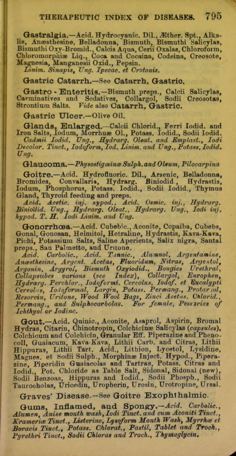 Gastralgia.—Acid. Hydrocyanic. Dil., jEther. Spt., Alka- lis, Aneesthesine, Belladonna, Bismuth, Bismutht Salicylas, Bismuthi Oxy-Bromid., Calcis Aqua, Ceni Oxalas, Chlorofoim, Chloromorphiae Liq., Coca and Cocaina, Codeina, Creosote, Magnesia, Manganesii Oxid., Pepsin. Linim. Sinapis, TJng, Ipecac, et Crotonit. Gastric Catarrh.—See Catarrh, Gastric. Gastro • Enteritis.—Bismuth preps., Calcii Salicylas, Carminatives and Sedatives, Collargol, Sodii Creosotas, Strontium Salts. Vide also Catarrh, Gastric. Gastric Ulcer.—Olive Oil. Glands, Enlarged.—Calcii Chlorid., Ferri lodid. and Iron Salts, lodum, Morrhuee 01., Potass. lodid., Sodii lodid. Cadmii lodid. TJng., Hydrarg. Oleat. and Emplast., Iodi Decolor. Tinct., Iodoform, lod. Linim. and Ung., Potass, lodid. Ung. Glaucoma.—Physostigminte Sulph. and Oleum, Pilocarpina Goitre.—Acid. Hydrofluoric. Dil., Arsenic, Belladonna, Bromides, Convallaria, Hydrarg. Biniodid , Hydrastis, lodum, Phosphorus, Potass. lodid., Sodii lodid., Thymus Oland, Thyroid feeding and preps. Acid. Acetic, inj. nypod.. Acid. Osmic. inj., Hydrarg. Binio'did. TJng., Hydrarg. Oleat., Hydrarg. Ung., Iodi inj. hypod. T. H. Iodi Linim. and Ung. Gonorrhoea.—Acid. Cubebic, Aconite, Copaiba, Cubebs, Oonal, Oonoaan, Helmitol, Hetraliue, Hydrastis, Eava-Kava, Pi in, Potassium Salts, Saline Aperients, Salix nigra, Santal preps., San Palmetto, and Untoue. Acid. Carbolic, Acid. T.innic, Alumnol, Argenfamine, Anasthesine, Argent. Acetas, Fluoridum, Nitras, Argentol, Argonin, Argyrol, Bismuth Oxyiodid., Bougies Urethral, Collapsubes carton* (see Index), Collargol, Europhen, Hydrarg. Perchlor., lodofvrmi. Cereolus, Iodof. et Eucalypti Cereol'm, Iotloformal, Largin, Potass. Permang., Protariol, Resorcin, Uritone, Wood Wool Bags, Zinci Acetus. Chlorid., Permang., and Sulphocarbolus. For female, Pessiries of Ichthyol or Iodine. Gout.—Acid. Quinic, Aconite, Asaprol, Aspirin, Bromal Hydras, Citarin, Cbinotropin, Colchicines Salicylas {capsules), Colchicum and Colchicin, Granular Eff. Piperazine andPheno- coll, Guaiacum, KaVaKava, Lithii Carb. and Citras, Lithii Hippuras, Lithii Tart. Acid., Litbion, Lycetol, Lysidine, Ma-;nes. et Sodii Sulph., Morphines Inject. Hypod., Pipera- zine, Piperidin Guaiacolas and Tartras, Potass. Citras and lodid., Pot. Chloride as Table Salt, Sidonal, Sidonal (new), Taurocholas, Uricedin, Uropherin, Urosin, Urotropine, Ursal. Graves' Disease.—See Goitre Exophthalmic. Gums, Inflamed, and Spongy.—Acid. Carbolic, Alumen, Anise mouth wash, Iodi Tinct. and cum Aconiti Tinct., Kramerice Tinct., Listerine, Lysoform Mouth Wash, Myrrhoe et Boracis Tinct., Potass. Chlorat., Pastil, Tablet and Troch., Fyrethri Tinct., Sodii Chloras and Troch., Thymaglycin. Sodii Benzoas, lodid., Sodii Phosph., Sodii