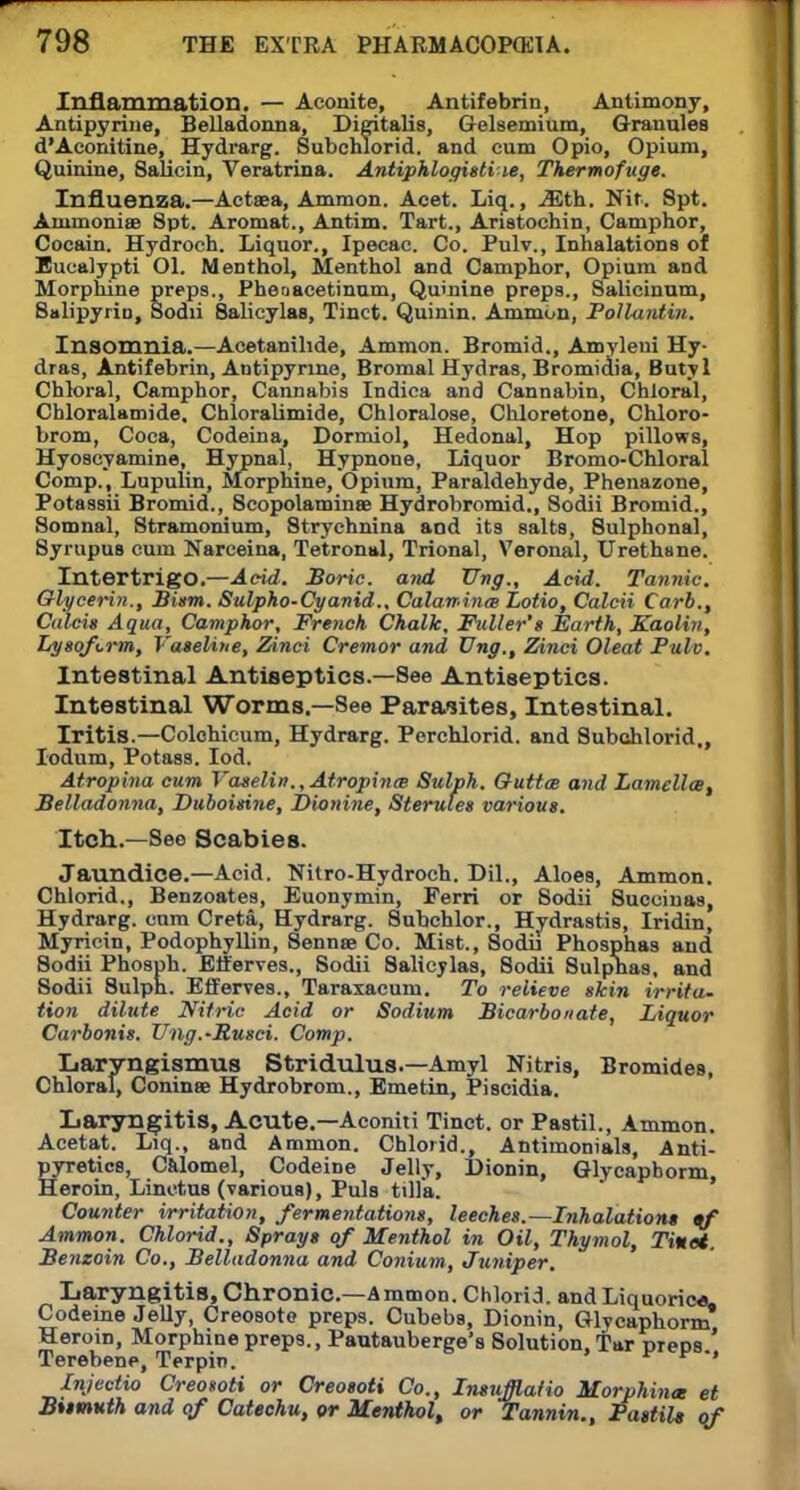 Inflammation. — Aconite, Antifebrin, Antimony, Antipyrine, Belladonna, Digitalis, Gelsemium, Granules d'Aconitine, Hydrarg. Subchlorid. and cum Opio, Opium, Quinine, Salicin, Veratrina. Antiphlogisti le, Thermofuge. Influenza.—Actaea, Ammon. Acet. Liq., .55th. Nit. Spt. Aminonise 8pt. Aromat., Antim. Tart., Aristochin, Camphor, Cocain. Hydroch. Liquor., Ipecac. Co. Pulv., Inhalations of Eucalypti Ol. Menthol, Menthol and Camphor, Opium and Morphine preps., Pheoacetinum, Quinine preps., Salicinum, Salipyrin, Sodii 8alicylas, Tinct. Quinin. Amnion, Pollantin. Insomnia.—Acetanihde, Ammon. Bromid., Amyleui Hy- dras, Antifebrin, Antipyrine, Bromal Hydras, Bromidia, Butyl Chloral, Camphor, Cannabis Indica and Cannabin, Chloral, Chloralatnide. Chloralimide, Chloralose, Chloretone, Chloro- brom, Coca, Codeina, Dormiol, Hedonal, Hop pillows, Hyoscyamine, Hypnal, Hypnone, Liquor Bromo-Chloral Comp., Lupulin, Morphine, Opium, Paraldehyde, Phenazone, Potassii Bromid., Scopolaminse Hydrobromid., Sodii Bromid., Somnal, 8tramonium, Strychnina and its salts, 8ulphonal, Syrupus cum Narceina, Te'tronal, Trional, Veronal, Urethane. Intertrigo.—Acid. Boric, and Vng., Acid. Tannic. Glycerin., Bism. Sulpho-Cyanid.. Calaminas Lotio, Calcii Carb., Calcis Aqua, Camphor, French. Chalk, Fuller's Earth, Kaolin, Lysofcrm, Vaseline, Zinci Cremor and Ung., Zinci Oleat Pulv. Intestinal Antiseptics.—See Antiseptics. Intestinal Worms.—See Parasites, Intestinal. Iritis.—Colehicum, Hydrarg. Perchlorid. and Subchlorid., Iodum, Potass. Iod. Atrophia cum VaselinAtropines Sulph. Outtce and Lamella, Belladonna, Duboisine, Dionine, Sterules various. Itch.—See Scabies. Jaundice.—Acid. Nitro-Hydroch. Dil., Aloes, Ammon. Chlorid., Benzoates, Euonymin, Ferri or Sodii Succinas, Hydrarg. cum Creta, Hydrarg. Subchlor., Hydrastis, Iridin, Myricin, Podophyllin, Senna? Co. Mist., Sodii Phosphas and Sodii Phosph. Etferves., Sodii Salicylas, Sodii 8ulpnas, and Sodii Sulph. EfFerves., Taraxacum. To relieve skin irrita- tion dilute Nitric Acid or Sodium Bicarbonate, Liquor Carbonis. Ung.-E.usci. Comp. Laryngismus Stridulus.—Amyl Nitris, Bromides, Chloral, Coninaa Hydrobrom., Emetin, Piscidia. Laryngitis, Acute.—Aconiti Tinct. or Pastil., Ammon. Acetat. Liq., and Ammon. Chlorid., Antimonials, Anti- pyretics, Calomel, Codeine Jelly, Dionin, Glycaphorm, Heroin, Linctus (various), Puis tilfa. Counter irritation, fermentations, leeches.—Lnhalations if Ammon. Chlorid., Sprays of Menthol in Oil, Thymol, Tiuet. Benzoin Co., Belladonna and Conium, Juniper. Laryngitis, Chronic—Ammon. Chlorid. and Liquorica Codeine Jelly, Creosote preps. Cubebs, Dionin, Glycaphorm Heroin, Morphine preps., Pautauberge's Solution, Tar preps ' Terebene, Terpin. ' Injectio Creosoti or Creosoti Co., Instifflatio Morphinee et Bumuth and of Catechu, or Menthol, or Tannin., Pastils of