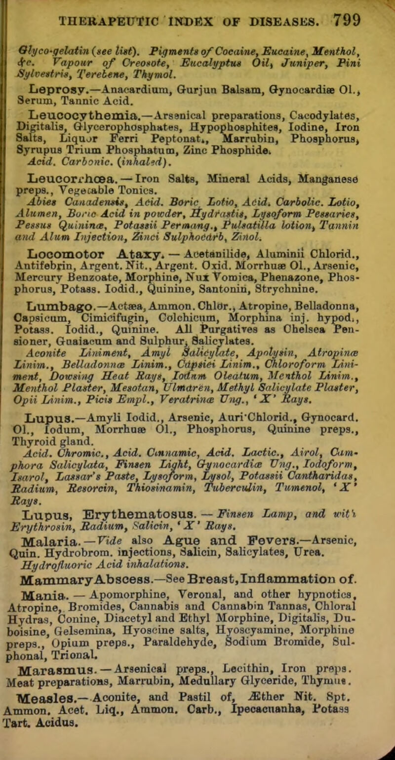 Glyco'gelatin(see list). Pigments of Cocaine, Eucaine, Menthol, I 4rc. Vapour of Creosote, Eucalyptus Oil, Juniper, Pini II Sylvestris, 'ferebene, Thymol. Leprosy.—Anacardium, Ourjun Balsam, Gynocardiee 01., I Serum, Tannic Acid. I Leucocythemia.—Arsenical preparations, Cacodylates, Digitalis, Glycerophosphates, Hypophosphites, Iodine, Iron Salts, Liquor Perri Peptonat,, Marrubin, Phosphorus, Syrupus Trium Phosphatutn, Zinc Phosphide. Acid. Carbonic, (inhaled). LieucorWicea. — Iron Salts, Mineral Acids, Manganese preps., Vegetable Tonics. Abies Canadensis, Acid. Boric Lotio, Acid* Carbolic. Lotio, Alumen, Bone Acid in powder, Hydrastis, Lysoform Pessaries, Pessus Quinince, Potassii Permang.t Pulsatilla lotion, Tannin and Alum Injection, Zinci SulphoCdrb, Zinol. Locomotor Ataxy. — Aeetanilide, Aluminii Chlorid., Antifebrin, Argent. Nit., Argent. Oxid. Morrhuas 01., Arsenic, Mercury Benzoate, Morphine, Nux Tomica, Phenazone, Phos- phorus, Potass. Iodid., Quinine, Santonin, Strychnine. Lumbago.—Actaea, Ammon. Chlor., Atropine, Belladonna, Capsicum, Cimicifugin, Colchicum, Morphina inj. by pod.. Potass. Iodid., Quinine. All Purgatives as Chelsea Pen- sioner, Guaiacum and Sulphur; Salicylates. Aconite Liniment, Amyl Salicylate, ApnXysin, Atropine Linim., Belladonna Linim., Cdpsiei Linim., Chloroform Lini- ment, Dowsing Seat Says, Iodnm Oleatum, Menthol Linim., Menthol Plaster, Mesotan, Ulinaren, Methyl Salicylate Plaster, Opii Linim., Picis Empl., Veratrina Ung., ' X' Rays, Lupus.—Amyli Iodid., Arsenic, Auri'Chlorid., Gynocard. 01., lodum, Morrhuse 01., Phosphorus, Quinine preps., Thyroid gland. Acid. Chromic., Acid. Cmnamic, Acid. Lactic., Airol, Cam- phora Salicylata, Finsen Light, Oynocardim Vng., Iodoform, Isarol, Lassar's Paste, Lysoform, Lysol, Potassii Cantharidas, JRadium, Besorcin, Thiosinamin, Tuberculin, Tumenol, 'X' Says. Lupus, Erythematosus. — Finsen Lamp, and wit \ Erythrosin, Radium, Salicin, ' X' Rays. Malaria.— Vide also Ague and Fevers.—Arsenic, Quin. Hydrobrom. injections, Salicin, Salicylates, Urea. Hydrofluoric Acid inhalations. Mammary Abscess.—See Breast, Inflammation of. Mania. — Apomorphine, Veronal, and other hypnotics, Atropine, Bromides, Cannabis and Cannabin Tannas, Chloral Hydras, Conine, Diacetyl and Ethyl Morphine, Digitalis, Du- boisine, Gelsemina, Hyoscine salts, Hyoscyamine, Morphine preps., Opium preps., Paraldehyde, Sodium Bromide, Sul- phonal, Trional. Marasmus.—Arsenical preps., Lecithin, Iron preps. Meat preparations, Marrubin, Medullary Glyceride, Thymii*. Measles.—Aconite, and Pastil of, uEther Nit. Spt. Ammon. Acet. Liq., Ammon. Carb., Ipecacuanha, Potass Tart Acidus.