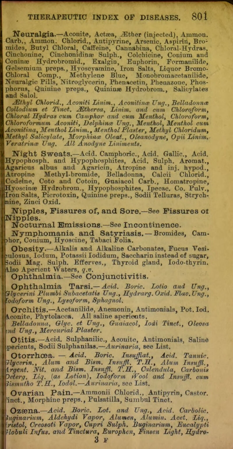 Neuralgia.—Aconite, Actsea, .(Ether (injected), Ammon. Carb., Amnion. Chlorid., Antipyrine, Arsenic, Aspirin, Bro- mides, Butyl Chloral, Caffeine, Cannabina, Chloral-Hydras, Cinchonine, Cinchomdinas Sulph., Colchicine, Conium and Coninse Hydrobromid., Exalgin, Euphorin, Formanilide, Gelsemium preps., Hyoscvamine, Iron Salts, Liquor Bromo- Chloral Comp., Methylene Blue, Monobromacetanilide, Neuralgic Pills, Nitroglycerin, Fhenacetin, Phenazone, Phos- phorus, Quiniue preps., Quinine Hydrobrom., Salicylates and Salol. JSthyl Chlorid., Aconiti Linim., Aconitiiue Ung., Belladonna Collodmm et Tinct. JEtherea, Linim. and cum Chloroform, Chloral Hydras cum Camphor and cum Menthol, Chloroform, Chloroformtim Aconiti, Delphinte Ung., Menthol, Menthol cum Aconitina, Menthol Linim., Menthol Platter, Methyl Chloridum, Methyl Salici/late, Morphina; Oleai., Oleanodyne, Opii Linim, Veratrinm Xing. All Anodyne Liniments. Night Sweats.—Acid. Camphoric, Acid. Gallic, Acid. Hypophosph. and Hypophosphites, Acid. Sulph. Aromat., Agaricus albus and Agaricin, Atropine and inj. hypod., Atropine Methyl-bromide, Belladonna, Calcii Chlorid., Codeine, Coto and Cotoin, Guaiacol Carb., Homatropine, Hyoscinse Hydrobrom., Hypophosphites, Ipecac. Co. Pulv., Tlron Salts, Picrotoxin, Quinine preps., Sodii Telluras, Strych- nine, Zinci Oxid. Nipples, Fissures of, and Sore.—See Fissures oi Nipples. Nocturnal Emissions.—See Incontinence. Nymphomania and Satyriasis. — Bromides, Cam- hor, Conium, Hyoscine, Tabaci Folia. Obesity.—Alkalis and Alkaline Carbonates, Fucus Vesi- ulosus, Iodura, Potassii Iodidum, Saccharin instead of sugar, odii Mag. Sulph. Efferves., Thyroid gland, Iodo-thyrin. lao Aperient Waters, q.v. Ophthalmia.—See Conjunctivitis. Ophthalmia Tarsi.— Acid. Boric Lotio and Ung., lycerini Plumbi Subacetatis Xing., Hydrarg. Oxid. Flao.Ung., odoform Ting., Lysq/orm, Sphugnol. Orchitis.—Acetanilide, Anemonin, Antimonials, Pot.Iod. conite, Phytolacca. All saline aperients. Belladonna, Glyc. et Ung., Guaiacol, Iodi Tinct., Oleosa nd Ung., Mercurial Plaster. Otitis.—Acid. Sulphanilic, Aconite, Antimonials, Saline perients, Sodii Sulphanilas.—Aurinaria, see List. Otorrhcea. — Acid. Boric. Insuffiat., Acid. Tannic, lycerin., Alum and Bism. Insuffl. T.H., Alum Insuffl., rgent. Nit. and Bism. Insuffl. T.H., Calendula, Carbonis petero. Liq. (as Lotion), Iodoform iVool and Insuffl. cum lismufho T.H., Iodol.—Aurinaria, sec List. Ovarian Pain.—Amraonii Chlorid., Antipyrin, Castor, inct., Morphine preps., Pulsatilla, Suinbul Tinct. Ozeena.—Acid. Boric. Lot. and Ung., Arid. Carbolic, uginarium, Aldehydi Vapor, Alumen, Alumin. Acet. Liq., rutol, Creosoti Vapor, Cupri Sulph. Buginarium, Eucalypti lobuli Infus. and Tinctura, Europhen, Ftnsen Light, Sg'dro- 3 V