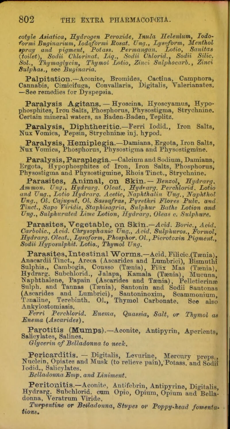 cotyle Asiatica, Hydrogen Peroxide, Inula Selenium, Iodo- forms Buginarium, Iodqformi Bosat. Ting., Lysnform, Menthol tpray and pigment, Potass. Permangan. Lotio, Sanitas {toilet), Sodii ChUrinat. IAq., Sodii Chlorid., Sodii Silic. Sol., Thymaglycin, Thymol Lotio, Zinci Sulphocarb., Zinci Sulphas., see Buginaria. Palpitation.—Aconite, Bromides, Cactlna, Campnora, Cannabis, Cimieifuga, Convallaria, Digitalis, Valerianates. — See remedies for Dyspepsia. Paralysis Agitans. — Hyoscina, Hyoscyanius, Hypo- phosphites, Iron Salts, Phosphorus, Physostigma, Strychnine. Certain mineral waters, as Baden-Baden, Teplitz. Paralysis, Diphtheritic.—Perri Iodid., Iron Salts, Nux Vomica, Pepsin, Strychninse inj. hypod. Paralysis, Hemiplegia.—Damiana, Ergota, Iron Salts, Nux Vomica, Phosphorus, Physostigma and Physostigmine. Paralysis, Paraplegia.—Calcium and Sodium, Damiana, Ergota, Hypopbosphites of Iron. Iron Salts, Phosphorus, Physostigma and Physostigmine, Rhois Tinct., Strychnine. Parasites, Animal, on Skin.— Benzol, Hydrarg. Ammon. Vng., Hydrarg. Oleat., Hydrarg. Perchlorid. Lotto and Ting., Lotio Hydrarg. Acetic, Naphthalan Ting., Naphthol Ting., 01. Cajuput, 01. Sassafras, Pyrethri Flores Pulv. and Tinct., Sapo Viridis, Staphisagria, Sulphur Baths Lotion and Ting., Sulphurated Lime Lotion, Hydrarg. Oleas c. Sulphure. Parasites, Vegetable, on Skin.— Acid. Boric, Add. Carbolic, Acid. Chrysophanic Vng., Acid. Sulphuros., Formol, Hydrarg. Oleat., Lysoform, Phosphor. Ol.,Picrotoxin Pigment., Sodii Hyposulphit. Lotio., Thymol Ting. Parasites,Intestinal Worms.—Acid. Filicic.(Teenia), Anacardii Tinct., Areca (Ascarides and Lumbrici), Bismuthi Sulphis., Cambogia, Cousso (Taenia), Filix Mas (Ttenia), Hydrarg. 8ubchlorid., Jalapa, Kamala (Taenia), Mucuna, N aphthalene, Papain (Ascarides and Taenia), Pelletierinte Sulph. and Tannas (Taenia), Santonin and Sodii fcantonas (Ascarides and Lumbrici), Sautoninoxim, Scammonium, Tanaiine, Terebinth. 01., Thymol Carbonate. See also Ankylostomiasis. Ferri Perchlorid. Enema, Quassia, Salt, or Thymol a* Enema (Ascarides). Parotitis (Mumps).—Aconite, Antipyrin, Aperients, Salicylates, Salines. Glycerin of Belladonna to neck. Pericarditis. — Digitalis, Levurine, Mercury preps Nuclein, Opiate? and Musk (to relieve pain),'Potas8.and Sodii lodid., Salicylates. Belladonna Emp. o»d Liniment. Peritonitis.—Aconite, Antifebrin, Antipyrine, Digitalis Hydrarg. Subchlorid. cum Opio, Opium, Opium and Belhv donna, Veratrum Alride. Turpentine or Bctladonna, Stupes or Poppy.head fomenta- tions.