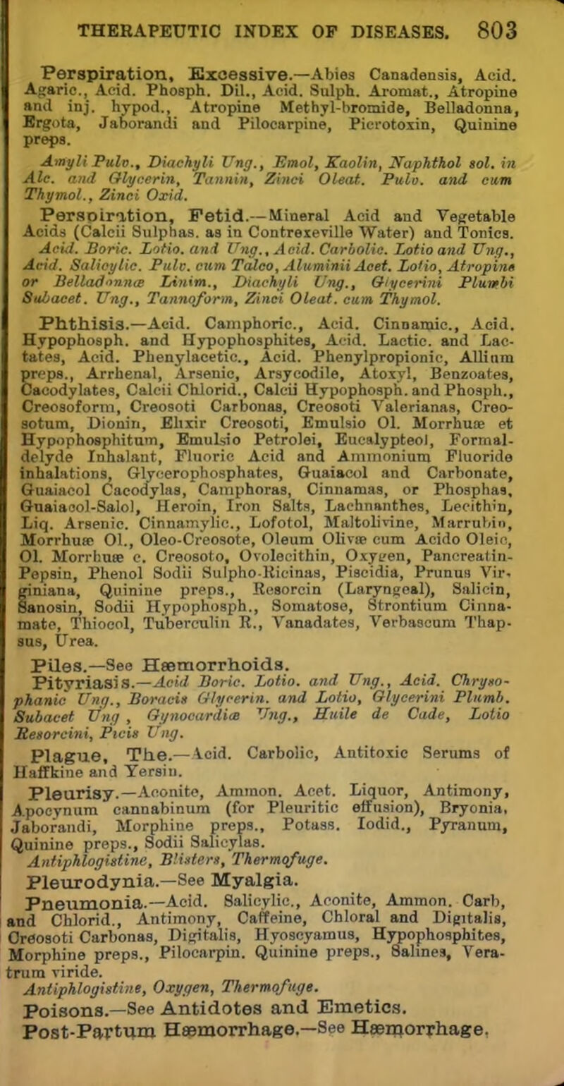 Perspiration, Excessive.—Abies Canadensis, Acid. Agaric., Acid. Phosph. Dil., Acid. Sulph. Aromat., Atropine and inj. hypod., Atropine Methyl-bromide, Belladonna, Ergota, Jaborandi and Pilocarpine, Picrotoxin, Quinine preps. Amyli Pulo., Diachyli Vng., Emol, Kaolin, Naphthol sol. in Ale. and Glycerin, Tannin, Zinei Oleat. Pulo. and earn Thymol., Zinei Oxid. Perspiration, Fetid.—Mineral Acid and Vegetable Acids (Calcii Sulphas, as in Contrexeville Water) and Tonics. Acid. Boric. Lotio. and Ung., Acid. Carbolic. Lotioand Xing., Acid. Salioylic. Pule, cum Talco, Aluminii Acet. Lotio, Atropin* or Belladonna IAnim., Diachyli Ung., Qlycerini Plumbi 8ubacet. Ung., Tannqform, Zinei Oleat. cum Thymol. Phthisis.—Acid. Camphoric, Acid. Cinnamic, Acid. Hypophosph. and Hypophosphites, Acid. Lactic, and Lac- tates, Acid. Phenylacetic, Acid. Phenylpropionic, Allium preps., Arrhenal, Arsenic, Arsycodile, Atoxyl, Benzoates, Cacodylates, Calcii Chlorid., Calcii Hypophosph. and Phosph., Creosoform, Creosoti Carbonas, Creosoti Valerianas, Creo- sotum, Dionin, Elixir Creosoti, Emulsio 01. Morrhuce et Hypophosphitum, EmuLsio Petrolei, Eucalypteol, Formal- delyde Inhalant, Fluoric Acid and Ammonium Fluoride inhalations, Glycerophosphates, Guaiacol and Carbonate, Guaiacol Cacodylas, Camphoras, Cinnamas, or Phosphas. Guaiacol-Salo), Heroin, Iron Salts, Lachnanthes, Lecithin, Liq. Arsenic. Cinnamylic, Lofotol, Maltolivine, Marrubin, MorrhuK 01., Oleo-Creosote, Oleum Olivaa cum Acido Oleic, 01. Morrhute c. Creosoto, Ovolecithin, Oxyeen, Panereatin- Pepsin, Phenol Sodii SulphoRicinas, Piscidia, Prunun Vir- finiana, Quinine preps., Resorcin (Laryngeal), Salicin, anosin, Sodii Hypophosph., Somatose, Strontium China- mate, Thiocol, Tuberculin R., Vanadates, Verbascum Thap- sus, Urea. Piles.—See Haemorrhoids. Pityriasis.—Acid Boric. Lotio. and Ung., Acid. Chryso- phanic Ung., Boracis Glycerin, and Lotio, Glycerini Plumb. Subacet Ung , Gynoeardim Ung., ELuile de Cade, Lotio Besorcini, Ptcis Ung. Plague, The.—Acid. Carbolic, Antitoxic Serums of Haffkine and Yersiu. Pleurisy.—Aconite, Ammon. Acet. Liquor, Antimony, Apocynum cannabinum (for Pleuritic effusion), Bryonia, Jaborandi, Morphine preps.. Potass. Iodid., Pyranum, Quinine preps., Sodii Salieylas. Antiphlogistine, Blister*, Thermqfuge. Pleurodynia.—See Myalgia. Pneumonia.—Acid. Salicylic, Aconite, Ammon. Carb, and Chlorid., Antimony, Caffeine, Chloral and Digitalis, Creosoti Carbonas, Digitalis, Hyoscyamus, Hypophosphites, Morphine preps., Pilocarpin. Quinine preps., Salines, Vera- trum viride. Antiphlogistins, Oxygen, Thermofuge. Poisons.—See Antidotes and Emetics. Post-Partum Haemorrhage.—See Haemorrhage.