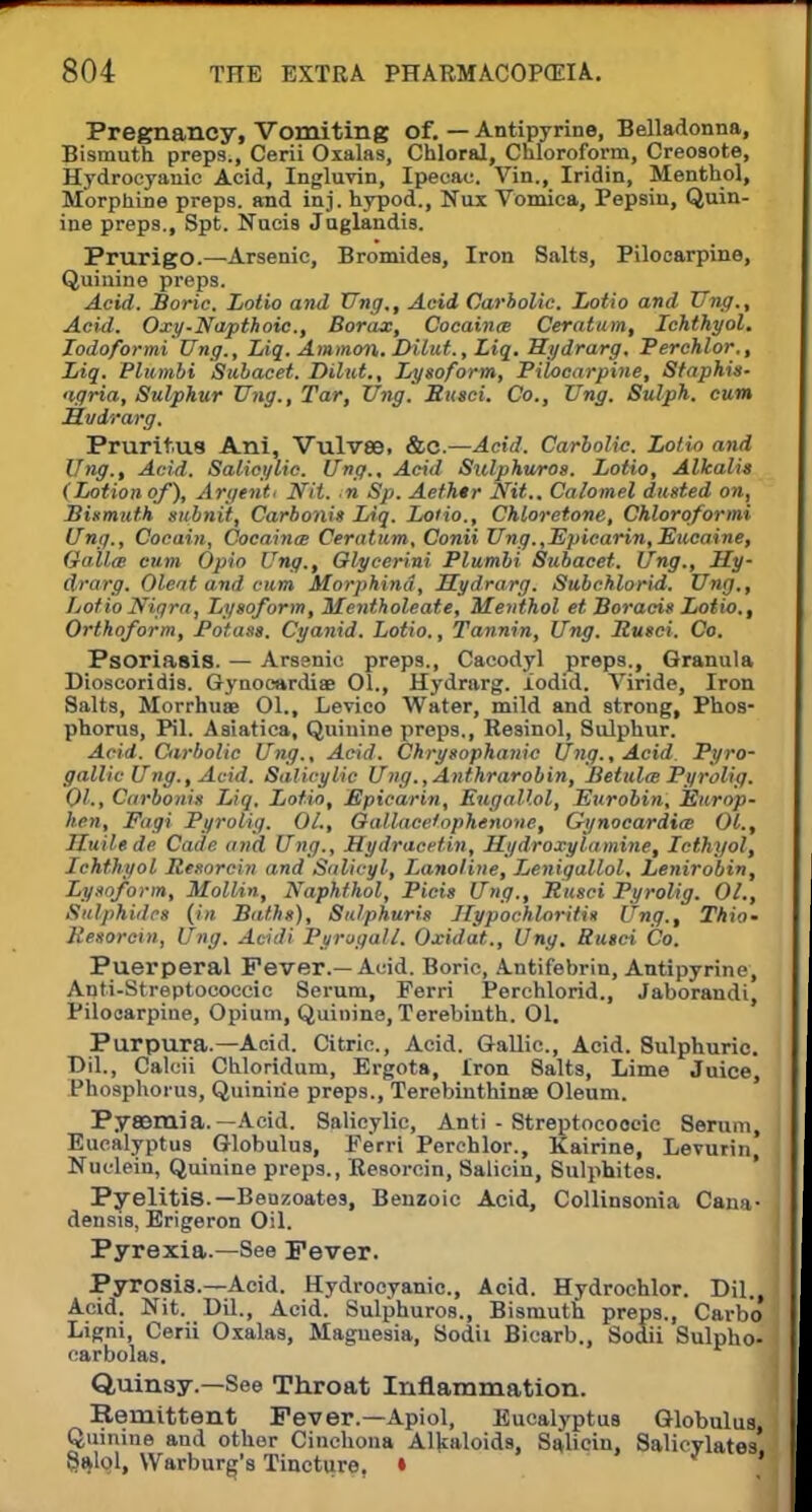 Pregnancy, Vomiting of. — Antipyrine, Belladonna, Bismuth preps., Cerii Oxalas, Chloral, Chloroform, Creosote, Hydrocyanic Acid, Ingluvin, Ipecac. Vin., Iridin, Menthol, Morphine preps, and inj. hypod., Nui Vomica, Pepsin, Quin- ine preps., Spt. Nucis Juglandis. Prurigo.—Arsenic, Bromides, Iron Salts, Pilocarpine, Quinine preps. Acid. Boric, Lotio and Ung,, Acid Carbolic. Lotio and Vng., Acid. Oxy-Napthoic., Borax, Cocaina Ceratam, Ich.th.yol. Jodoformi Ung., Liq. Amman. Dilut., Liq. Hydrarg, Perchlor., Liq. Plumbi Subacet. Dilut., Lysoform, Pilocarpine, Staphis- agria, Sulphur Ung., Tar, Ung. Sued. Co., Ung. Sulph. cum Mi/drarg. Pruritus Ani, Vulvse, &C— Acid. Carbolic. Lotio and Ung., Acid. Salicylic. Ung., Acid Sulphuros. Lotio, Alkalit (Lotion of), Argent. Nit. n Sp. Aethtr Nit.. Calomel dusted on, Bismuth subnit, Carbonis Liq. Lotio., Chloretone, Chloroformi Ung., Cocain, Cocaines Ceratum, Conii Ung.,Epicarin, Eucaine, Gallte cum Opio Ung., Glycer'mi Plumbi Subacet. Ung., Hy- drarg. Oleat and cum Morphind, Hydrarg. Subchlorid. Ung., Lotio Nigra, Lysoform, Mentholeate, Menthol et Boracis Lotio., Orthoform, Potass. Cyanid. Lotio., Tannin, Ung. Rusci. Co. Psoriasis. — Arsenic preps., Cacodyl preps., Granula Dioscoridis. Gynoeardiae 01., Hydrarg. iodid. Viride, Iron Salts, Morrhuae Ol., Levico Water, mild and strong, Phos- phorus, Pil. Asiatica, Quinine preps., Resinol, Sulphur. Acid. Carbolic Ung., Acid. Chrysophanic Ung., Acid Pyro- gallic Ung., Acid. Salicylic Ung.,Anfhrarobin, Betulm Pyrolig. 01., Carbonis Liq. Lotio, Epicarin, EugaUol, Eurobin, Europ- hen, Fagi Pyrolig. OL, Gallace.lophenone, Gynocardia Ol., Huilede Cade and Ung., Hydracetin, Hydroxy la mine, Icthyol, Ichthyol Resorcin and Salicyl, Lanoline, Lenigallol, Lenirobin, Lysoform, Mollin, Naphthol, Picis Ung., Rusci Pyrolig. 01., Sulphides (in Baths), Sulphuris Hypochloritis Ung., Thio- Resorcin, Ung. Acidi PurugaU. Oxidat., Ung. Rusci Co. Puerperal Fever.—Acid. Boric, Antifebrin, Antipyrine, Anti-Streptococcic Serum, Ferri Perchlorid., Jaborandi, Pilocarpine, Opium, Quinine, Terebinth. 01. Purpura.—Acid. Citric, Acid. Gallic, Acid. Sulphuric. Dil., Calcii Chloridum, Ergota, Iron 8alts, Lime Juice, Phosphorus, Quinine preps., Terebinthinse Oleum. Pyaemia. — Acid. Salicylic, Anti - Streptococcic Serum, Eucalyptus Globulus, Eerri Perchlor., Kairine, Levurin, Nuclein, Quinine preps., Resorcin, Saliciu, Sulphites. Pyelitis.—Beozoates, Benzoic Acid, Collinsonia Cana- densis, Erigeron Oil. Pyrexia.—See Fever. Pyrosis.—Acid. Hydrocyanic., Acid. Hydrochlor. Dil., Acid. Nit. Dil., Acid. Sulphuros., Bismuth preps., Carb'o Ligni, Cerii Oxalas, Magnesia, Sodii Bicarb., Sodii Sulpho- carbolas. Quinsy.—See Throat Inflammation. Kemittent Fever.—Apiol, Eucalyptus Globulus, Quinine and other Cinchona Alkaloids, SaUein, Salicylates §al9l, Warburg's Tincture, • '