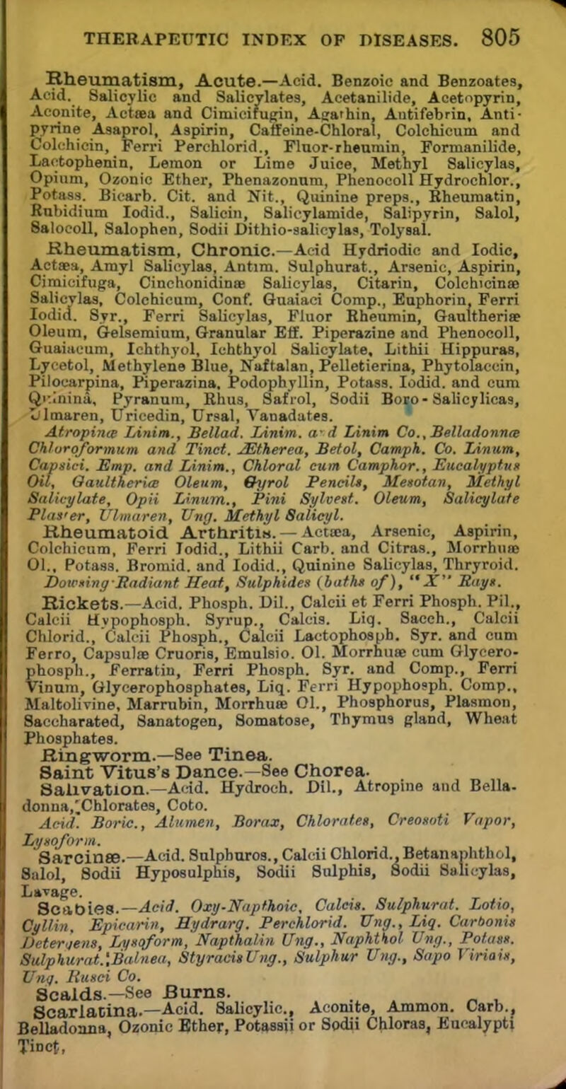 Rheumatism, Acute.—Acid. Benzoic and Benzoates, Acid. Salicylic and Salicylates, Acetanilide, Acetopyrin, Aconite, Actsea and Cimicirugin, Aga'hin, Antifebrin, Anti- pyrine Asaprol, Aspirin, Caffeine-Chloral, Colchicum and Colchicin, Ferri Perchlorid., Fluor-rheumin, Fonnanilide, Lactophenin, Lemon or Lime Juice, Methyl Salicylas, Opium, Ozonic Ether, Phenazonnm, Phenocoll Hydrochlor., Potass. Bicarb. Cit. and Nit., Quinine preps., Rheumatin, Rubidium Iodid., Salicin, Salicylamide, Salipyrin, Salol, 8alocoll, Salophen, Sodii Dithio-salicylas, Tolysal. Rheumatism, Chronic—Acid Hydriodic and Iodic, Actaea, Amyl Salicylas, Antim. Sulphurat., Arsenic, Aspirin, Cimicifuga, Cinchonidinse Salicylas, Citarin, Colchicine Salicylas, Colchicum, Conf. Guaiaci Comp., Euphorin, Ferri Iodid. Syr., Ferri Salicylas, Fluor Rheumin, Gaultheriae Oleum, Gelsemium, Granular Eff. Piperazine and Phenocoll, Guaiaeum, Ichthyol, Ichthyol Salicylate, Lithii Uippuras, Lyeetol, Methylene Blue, Naftalan, Pelletierina, Phytolaccin, Pilocarpina, Piperazina. Podophyllin, Potass. Iodid. and cum Qi'.Inina, Pyranum, Rhus, Safrol, Sodii Boeo-Salicylicas, Ijlmaren, Uricedin, Ursal, Vanadates. Atropine Linim., Bellad. Linim. a- d Linim Co., Belladonna Chloroformum and Tinct. JEtherea, Betol, Camph. Co. IAnum, Capsici. Emp. and Linim., Chloral cum Camphor., Eucalyptus Oil, OaultheritB Oleum, Oyrol Pencil*, Mesotan, Methyl Salicylate, Opii Linum., Pini Sylvest. Oleum, Salicylate Plas'er, Ulmaren, Ung. Methyl Salicyl. Rheumatoid Arthritm. — Actcea, Arsenic, Aspirin, Colchicum, Ferri Iodid., Lithii Carb. and Citras., Morrhuae 01., Potass. Bromid. and Iodid., Quinine Salicylas, Thryroid. DowingBadiant Heat, Sulphides (bath* of),  X Bay*. Rickets.—Acid. Phosph. Oil., Calcii et Ferri Phosph. PtL, Calcii Hvpophosph. Syrup., Calcis. Liq. Sacch., Calcii Chlorid., Calcii Phosph., Calcii Lactophosph. Syr. and cum Ferro, Capsulae Cruoris, Emulsio. 01. Morrhuaj cum Glycero- phosph., Ferratin, Ferri Phosph. Syr. and Comp., Ferri Vinum, Glycerophosphates, Liq. Ferri Hypophosph. Comp., Maltolivine, Marrubin, Morrhuee 01., Phosphorus, Plasmon, Saccharated, Sanatogen, Somatose, Thymus gland, Wheat Phosphates. Ringworm.—See Tinea. Saint Vitus's Dance.—See Chorea. Salivation.—Acid. Hydroch. Dil., Atropine and Bella- donna,^Cblorates, Coto. Acid'. Boric., Alumen, Borax, Chlorates, Creosoti Vapor, Lysoforin. Sarcinse.—Acid. Sulpburos., Calcii Chlorid., Betanaphthol, Sulol, Sodii Hyposulphis, Swlii Snlphis, Sodii Salicylas, Lavage. Scabies.— Acid. Oxy-Napthoic, Calcis. Sulphurat. Lotio, Cyllin, Epicarin, Hydrarg. Perchlorid. Ting., Liq. Carbonis Deternens, Lysqform, Napthalin Ung., Naphthol Ung., Potass. Sulphurat.'.Balnea, StyracisUng., Sulphur Ung., Sapo Viriais, Ung. Rusci Co. Scalds.—See Burns. Scarlatina.—Acid. 8alicylic, Aconite, Ammon. Carb., Belladonna, Ozonic Bther, Potassii or Sodii Chloras, Eucalypti Tinct,