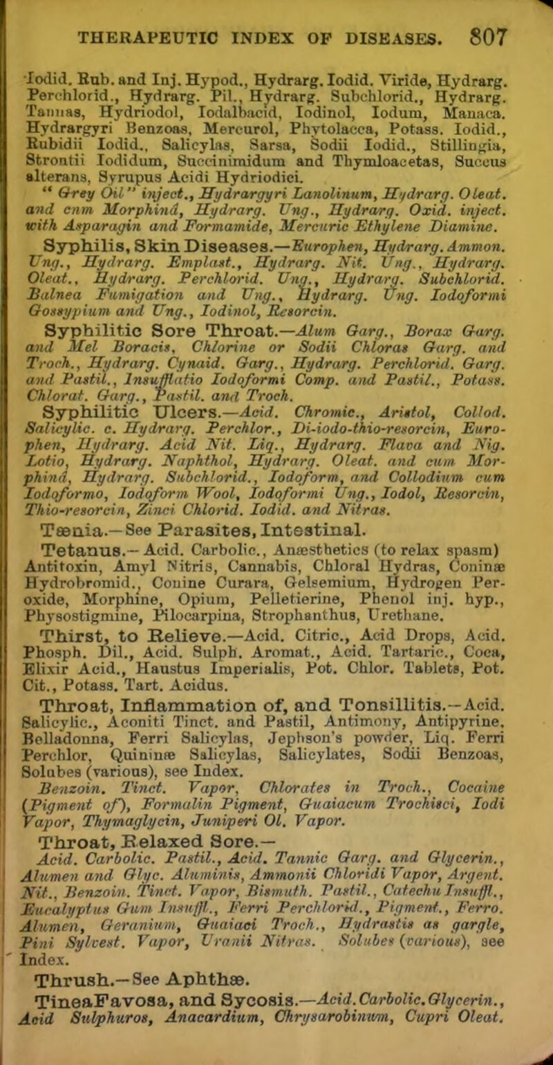 •Iodid. Hub. and Inj. Hypod., Hydrarg. Iodid. Yiride, Hydrarg. Perchlorid., Hydrarg. Pil., Hydrarg. Subchlorid., Hydrarg. Taimas, Hydriodol, Iodalbacid, Iodinol, Iodum, Manaca. Hydrargyri Benzoas, Mercurol, Phytolacca, Potass. Iodid., Kubidii Iodid.. Salicylas, Sarsa, Sodii Iodid., StilliDgia, Strontii Iodidum, Succinimidum and Thymloaeetas, Suceus alterans, Syrupus Acidi Hydriodici.  Grey Oil inject., Hydrargyri Lanolinum, Hydrarg. Oleat. and cnm Morphind, Hydrarg. Ting., Hydrarg. Oxid. inject, with Asparagin and Formamide, Mercuric Ethylene Diamine. Syphilis, Skin Diseases.—Europhen, Hydrarg. dmmon. Ting., Hydrarg. Emplast., Hydrarg. Nit. Ung., Hydrarg. Oleat., Hydrarg. Perchlorid. Una., Hydrarg. Subchlorid. Balnea Fumigation and Ung., Hydrarg. ting. lodoformi Gossypium and Ung., Iodinol, Besorcin. Syphilitic Sore Throat.— Alum Oarg., Borax Garg. and Mel Boracis, Chlorine or Sodii Chlorat Oarg. and Troch., Hydrarg. Cynaid. Oarg., Hydrarg. Perchlorid. Oarg. and Pastil., lnsuMatio lodoformi Comp. and Pastil., Potass. Chlorat. Oarg., Pastil, anil Troch. Syphilitic Ulcers.—Acid. Chromic, ArUtol, Collod. Salicylic, c. Hydrarg. Perchlor., Di-iodo-thio-resorcin, Euro- phen, Hydrarg. Acid Nit. IAq., Hydrarg. Flava and Nig. Lotio, Hydrarg. Naphthol, Hydrarg. Oleat. and cum Mor- phind, Hydrarg. Subchlorid., Iodoform, and Collodium cum Iodqformo, Iodoform Wool, lodoformi Ung., Iodol, Resorcin, Thio-resorcin, Zinci Chlorid. Iodid. and Nitras. T»nia.— See Parasites, Intestinal. Tetanus.—Acid. Carbolic., Anaesthetics (to relax spasm) Antitoxin, Amyl Nitris, Cannabis, Chloral Hydras, Coninae Hydrobromid. Conine Curara, Geleemium, Hydrogen Per- oxide, Morphine, Opium, Pelletierine, Phenol inj. hyp., Physostigmine, Pilocarpina, Strophanthus, Urethane. Thirst, to Relieve.—Acid. Citric, Acid Drops, Acid. Phosph. Dil., Acid. Sulph. Aromat., Acid. Tartaric, Coca, Elixir Acid., Haustus Imperialis, Pot. Chlor. Tablets, Pot. Cit., Potass. Tart. Acidus. Throat, Inflammation of, and Tonsillitis.--A, i.l. Salicylic, Aconiti Tinct. and Pastil, Antimony, Antipyrine. Belladonna, Ferri Salicylas, Jephson's powder, Liq. Ferri Perchlor, Quininae Salicylas, Salicylates, Sodii Benzoas, Solubes (various), see Index. Benzoin. Tinct. Vapor, Chlorates in Troch., Cocaine (Pigment of), Formalin Pigment, Ouaiacum Trochiici, Iodi Vapor, Thymaglycin, Juniperi 01. Vapor. Throat, Relaxed Sore.— Acid. Carbolic. Pastil., Acid. Tannic Oarg. and Glycerin., Aliimen and Olyc. Aluminis, Ammonii Chloridi Vapor, Argent. Nit., Benzoin. Tinct. Vapor, Bismuth. Pastil., CatechuIimiffl., Eucalyptus Gum Inxuffl,., Ferri Perchlorid., Pigment., Ferro. Alumen, Geranium, Guaiaci Troch., Hydrastis as gargle, Pini Sylcest. Vapor, Uranii Nitras. Solubes (various), see Index. Thrush.—See Aphthae. TineaFavoaa, and Sycosis.—Acid.Carbolic.Glycerin., Acid Sulphuros, Anacardium, Chrysarobinum, Cupri Oleat.