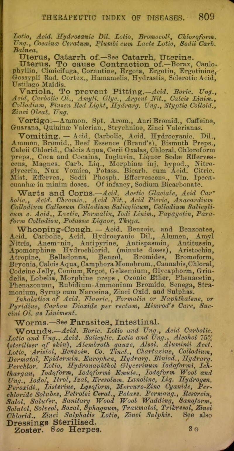 Lotio, Acid. Hydrotanic Dil. Lotio, BromocoV, Chloroform. Vng., Cocaince Ceratum, Plumbi cum Lacte Lotio, Sodii Carb. Balnea. Uterus, Catarrh of.—See Catarrh, Uterine. Uterus, To cause Contraction of.—Borax, Caulo- phyllin, Cimicifuga, Cornntioe, Ergota, Ergotin, Ergotinine, Gossypii Had. Cortex., Hamamelis. Hydrastis, Sclerotic Acid, Ustilago Maidis. Variola, To prevent, Pitting.— Acid. Boric. Vng., Acid, Carbolic 01., Amyli. Give., Argent Kit., Calcit Linim., CoUodium, Pitmen Red Light, Hydrarg. Vug., Styptic Colloid., Zinci Oleat. Vng. Vertigo.—Animon. Spt. Arora., Auri Bromid., Caffeine, Guarana, Quininte Valerian., Strychnine, Zinci Valerianas. Vomiting. — Acid. Carbolic, Acid. Hydrocyanic. Dil., Ammon. Bromid., Beef Essence (Brand's), Bismuth Preps., Caleii Chlorid., Calois Aqua, Cerii Oxalas, Chloral. Chloroform preps.. Coca and Cocaina, Ingluvin, Liquor 8oda; Efferves- cens, Magnes. Carb. Liq., Morphinee inj. hypod., Nitro- glycerin, Nux Vomica, Potass. Bicarb, cum Acid. Citric. Mist. EfFerves., Sodii Phosph. Effervescent, Vin. Ipeca- cuanha; in minim doses. Of infancy, Sodium Bicarbonate. Warts and Corns.—Acid. Acttic Glaciate, Acid Car' bolio.. Acid. Chromic. Acid Kit., Acid Picric, Anacardium CoUodium CaUosum CoUodium Salicvlicum, CoUodium Salicyli- turn c. Acid., Luetic, Formalin, Iodi Linim., Papayotin, Para- form Collodion, Potatxa Liquor, Thuja. Wnooping-Coilgh. — Acid. Benzoic, and Benzoates, Acid. Carbolic, Acid. Hydrocyanic Dil., Alumen, Amyl j^itris, Anem-nin, Antipyrine, Antispasmin, Antitussin, Apomorphinse Hydrochlorid. (minute dosef), Aristochin, Atropine, Belladonna, Benzol, Bromides, Bromoform, Bryonia, Calcis Aqua, CamphoraMonobrom.,Cannabi8,Chloral, Codeine Jelly, Conium,Ergot, Gelseniiuni, Glycaphorm, Grin- delia, Lobelia, Morphine preps , Ozonic Ether, Phenacetin, Phenazonuni, Eubidium-Ammoninm Bromide, Senega, Stra- monium, 8yrup cum Narceina, Zinci Oxid. and Sulphas. Inhalation of Acid. Fluoric, Formalin or Naphthalene, or Pyridine, Carbon Dioxide ptr rectum, Himrod't Cure, Sue- ei'ni 01. as Liniment. Worms.—See Parasites, Intestinal. Wounds.—Acid. Boric. Lotio and Una., Acid Carbolic Lotio and Vng., Acid. Salicylic. Lotio and Vng., Alcohol 75% (uterUiter of tkin), Alembroth gauze, Altol. Aluminii Acef. Lotio, Arinfol, Benzoin. Co. Tinct., Cliartazinc, CoUodium, Dermatol, Epidermin. Furophen, Hydrarg. Biniod., Hydrarg. Perchlor. Lotio, Hydronaphthol Glycerinum Iodoformi, Ich- thargan, Iodoform, Iodoformi Emvl*., Iodoform Wool and Vng., lodol, Itrol, Izal, Kresolum, Lanoline, Liq. Hydrogen. Peroxidi., IAnterine, Lyioform, Mercuro-Zinc Cyanide, Per- chloride Solubet, Petrolei Cerat., Potats. Permung., Resorcin, Salol, Salufer, Sanitary Wood Wool Wadding, Sanojorm. Solutcl, Solveol, Sozal, Sphagnum, Traumatol, TrUcrenol, Zinci Chlorid., Zinci Sulphati* Lotie, Zinci Sulphif. See also Dressings Sterilised. ' Zoster. 8es Herpes. So