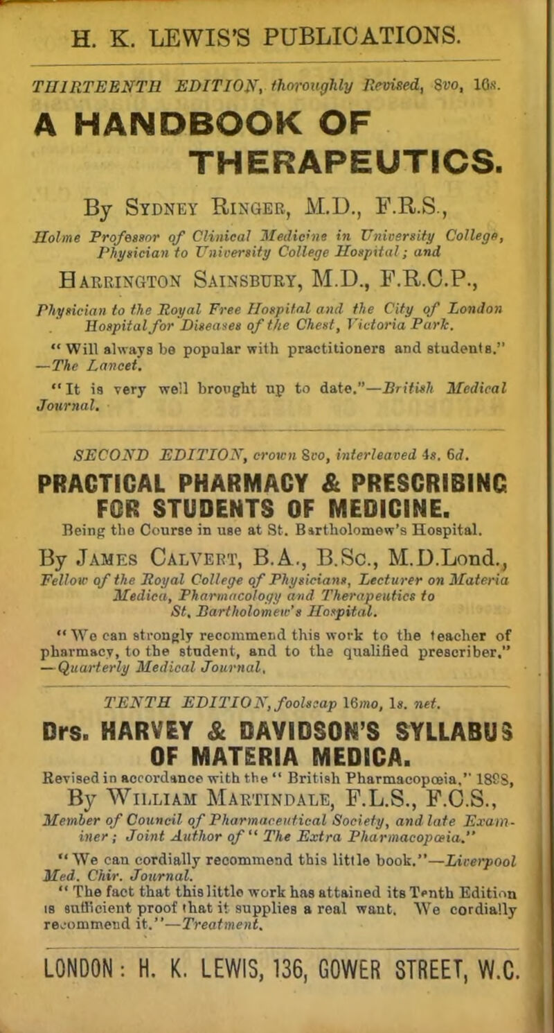 H. K. LEWIS'S PUBLICATIONS. THIRTEENTH EDITION, thoroughly Revised, 8vo, 10s. A HANDBOOK OF THERAPEUTICS. By Sydney Ringer, M.D., F.R.S., Holme Professor of Clinical Medicine in University College, Physician to I'niversity College Hospital; and Harrington Sainsbury, M.D., F.R.C.P., Physician to the Royal Free Hospital and the City of London Hospital for Diseases of the Chest, Victoria Park.  Will always be popular with practitioners and students. —The Lancet. It is very well brought up to date.—British Medical Journal. SECOND EDITION, crown Svo, interleaved is. 6d. PRACTICAL PHARMACY & PRESCRIBING FOR STUDENTS OF MEDICINE. Being the Course in use at St. Bartholomew's Hospital. By James Calvert, B.A., B.Sc, M.D.Lond., Felloic of the Royal College of Physicians, Lecturer on Materia Medica, Pharmacology and Therapeutics to St, Bartholomew's Hospital.  Wo can strongly recommend this work to the teacher of pharmacy, to the student, and to the qualified prescriber. — Quarterly Medical Journal. TENTH EDITION, foolscap \6mo, Is. net. Drs. HARVEY & DAVIDSON'S SYLLABUS OF MATERIA MEDICA. Revised in accordance with the  British Pharmacopoeia, 188S, By William Marttndale, F.L.S., F.C.S., Member of Council of Pharmaceutical Society, and late Exam- iner; Joint Author of The Extra Pharmacopwia. We can cordially reoommend this little book.—Liverpool Med. Chir. Journal.  The fact that this little work has attained its T<-nth Edition is sufficient proof that it supplies a real want. We cordially reoommend it.—Treatment.