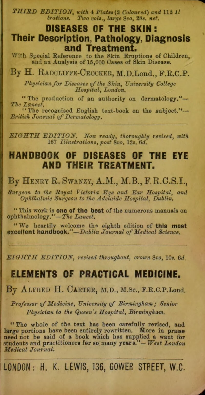 THIBD EDITION, with i Platen (2 Coloured) and 112 11 tratione. Two volt., large 8t*o, 28*. net. DISEASES OF THE SKIN : Their Description, Pathology, Diagnosis and Treatment. With Speaial Reference to the Skin Eruptions of Children, and an Analysis of 15,000 Cases of Skin Disease. By H. RadcliffE-CrOCKER, M.D.Lond., F.E.C.P. Physician for Diseases of the Skin, University College Hospital, London,  The production of an authority on dermatology.— The Lancet. The recognised English text-book on the subject.'*— British Journal of Dermatology. EIGHTH EDITION. Now ready, thoroughly revised, with 167 Illustrations, post 8vo, 12*. 6d. HANDBOOK OF DISEASES OF THE EYE AND THEIR TREATMENT. By Henry R, Swanzv, A.M., M.B., P.R.C.S.I., Surgeon to the Royal Victoria Eye and Ear Hospital, and Ophthalmic Surgeon to the Adelaide Hospital, Dublin.  This work is one of the best of the numerous manuals on ophthalmology.—The Lancet.  We heartily welcome th« eighth edition of this most excellent handbook.—Dublin Journal of Medical Science. EIGHTH EDITION, revised throughout, crown 8vo, 10s. 6d. ELEMENTS OF PRACTICAL MEDICINE. By Alfred H. Carter, m.d., M.Sc.F.R.c.p.Lond. Professor of Medicine, University of Birmingham; Senior Physician to the Queen's Hospital, Birmingham.  The whole of the text has been carefully revised, and I large portions have been entirely rewritten. More in praise I need not be said of a book which has supplied a want for students and practitioners fer so many years.— West London ! Medical Journal.