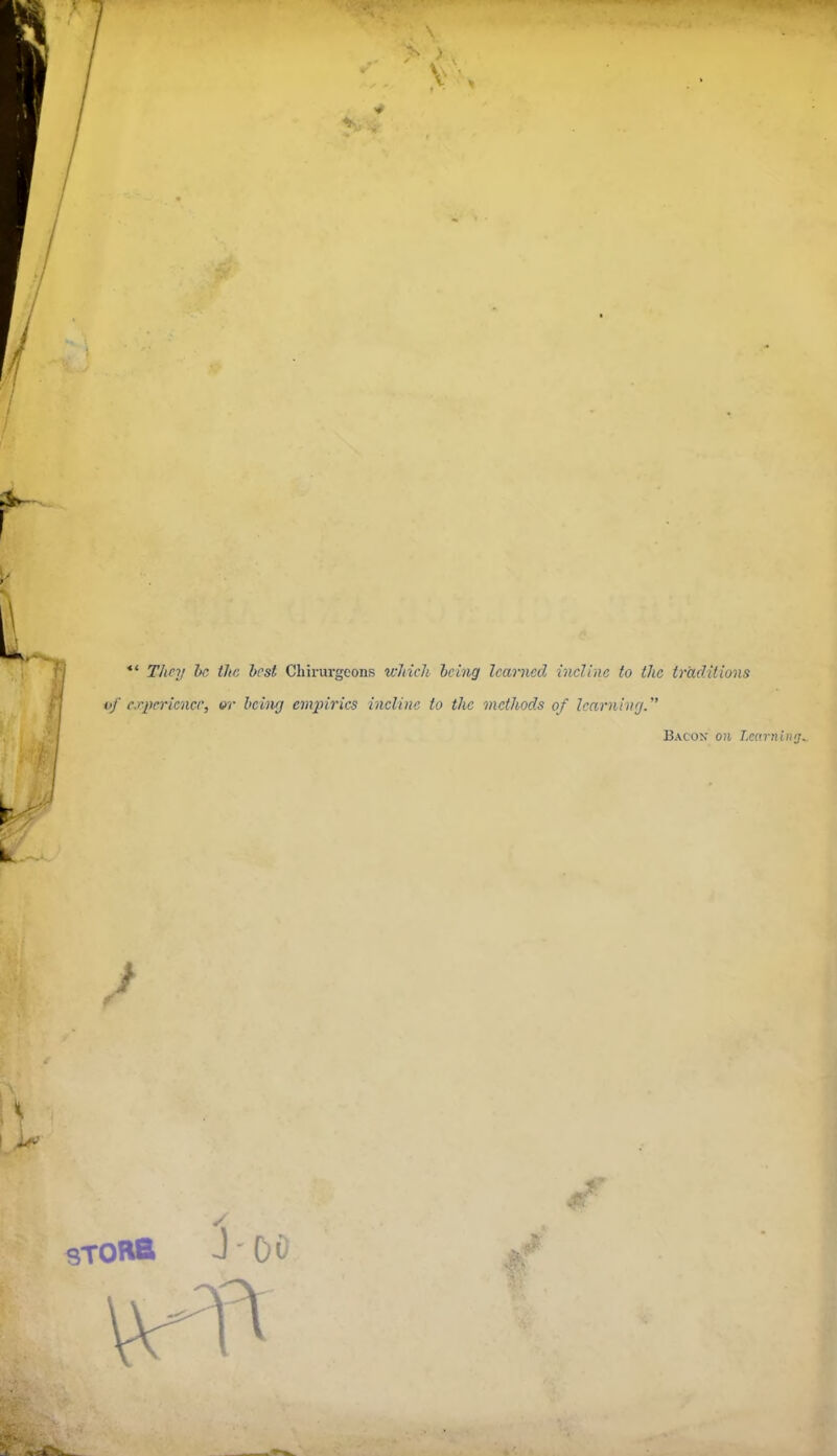 ^4 I I *' They he tJtr: best Chirurgeonss wMcli heing learned incline to the traditions f| of experience, or being eni2n'rics incline to the methods of learnhirjf I Bacon on Learnimj.^ J