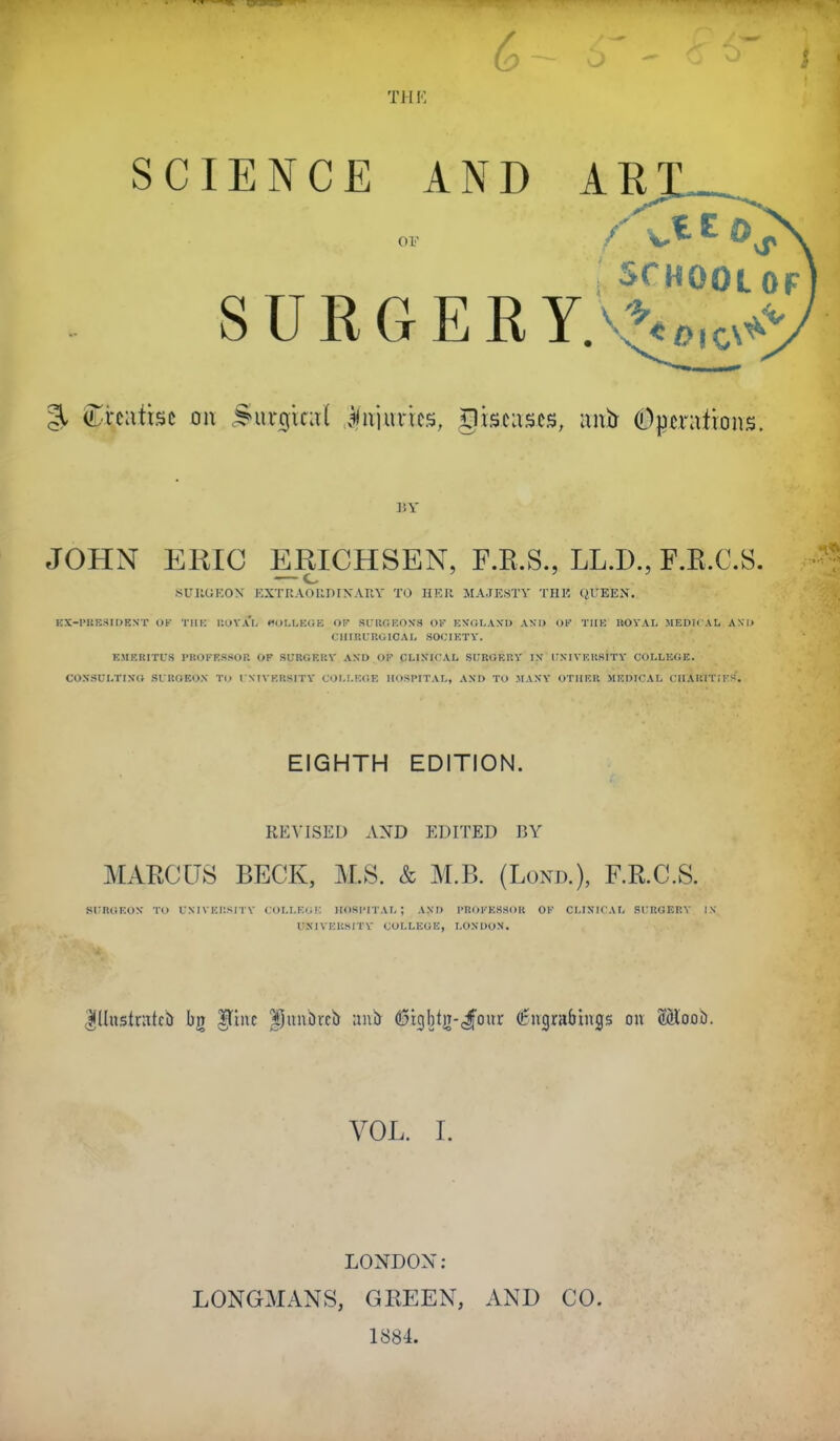 THF, SCIENCE AND AE SCHOOL OF % ^n\\^\%t Q\\ ^uv0ic;i( ilujurics, xlisciiscs, unb #pmtmirs. JOHN ERIC ERICHSEN, F.R.S., LL.D., F.R.C.S. — c 8U11UF,0X EXTUAOUDIXAUY TO HER MAJESTY THE QUEEN. HX-1'IIESII)ENT OK TIIK UUV.U- »<<)LI,KGE OF SUUaROXS OF KN'fiLAXU AND OK TlIK UOYAL JIEDICAL AND CllIRURGlCAL SOCIKTY. EMERITUS VROKESSOP. OF SURGEKV AND OP CLl.VICAL SURGF.RY I\ ITN-IVUllRITY COLLKGE. CON'SUI.TIXG SritOEOX TO I NIVKRSITY COLLEGE HOSPITAL, AXI) TO MAXY OTHER MEDICAL CHAUITIES. EIGHTH EDITION. REVISED AND EDITED V>X MARCUS BECK, M.S. & M.B. (Lond.), F.R.C.S. SCRGEOX TO fNIVKlISITY COLLKGK HOSPITAL; AXI) PROCESSOR OK CLINICAL SCROEKY 1N UXIVEUSITY COLLEGE, LONDON. Illustnitcb |tinc Ijunbrcb d3tgbtiT-J'our (^ngrabings on SHoob. VOL. I. LONDON: LONGMANS, GREEN, AND CO. 1884.