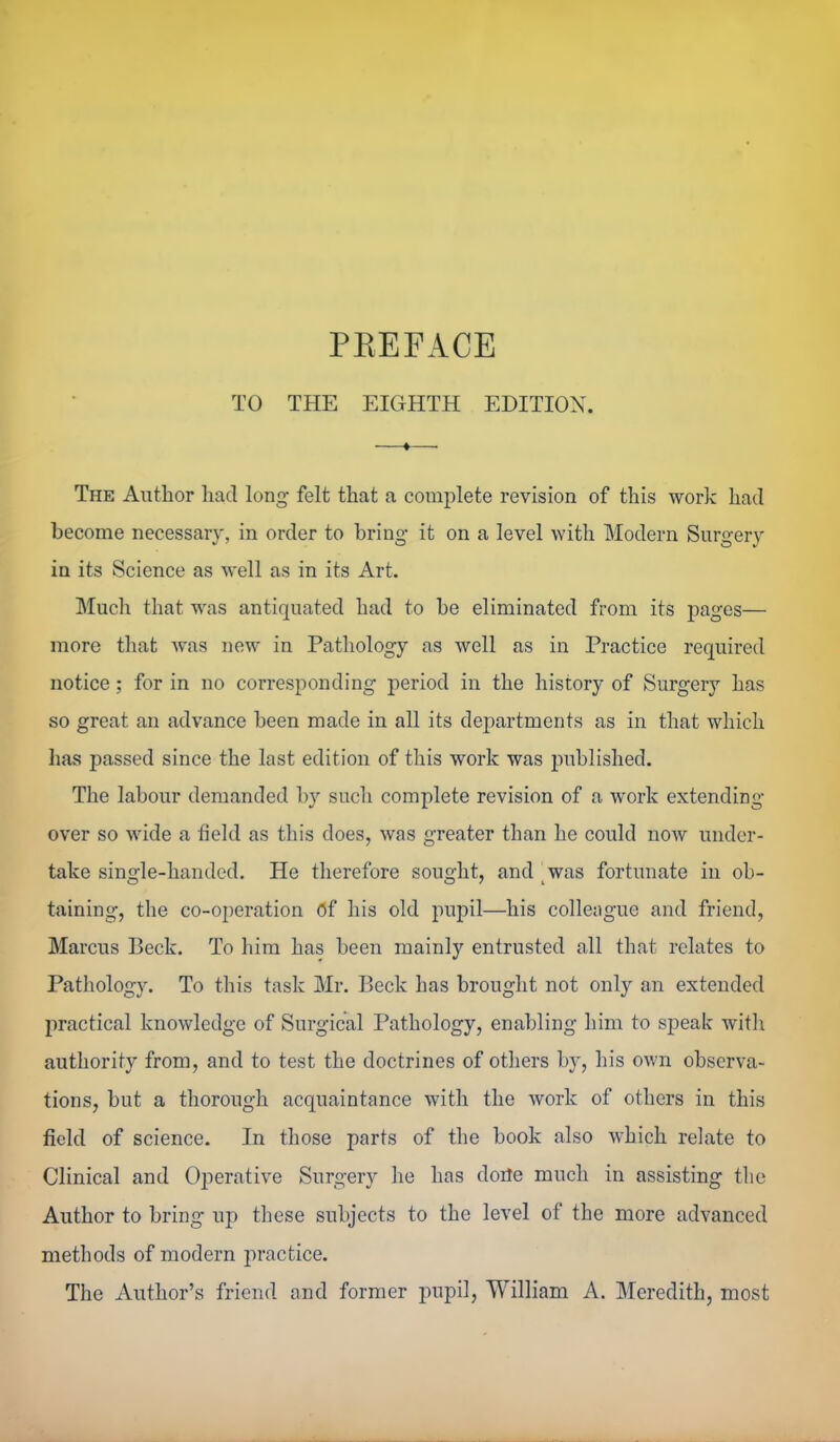 PEEFACE TO THE EIGHTH EDITION. The Author had long felt that a complete revision of this work had become necessary, in order to bring it on a level with. Modern Surgery in its Science as well as in its Art. Much that was antiquated had to be eliminated from its pages— more that was new in Pathology as well as in Practice required notice; for in no corresponding period in the history of Surgery has so great an advance been made in all its departments as in that which has passed since the last edition of this work was i^ublished. The labour demanded by such complete revision of a work extending over so wide a field as this does, was greater than he could now under- take single-handed. He therefore sought, and was fortunate in ob- taining, the co-operation of his old pupil—his colleague and friend, Marcus Beck. To him has been mainly entrusted all that relates to Pathology. To this task Mr. Beck has brought not only an extended practical knowledge of Surgical Pathology, enabling him to speak with authority from, and to test the doctrines of others by, his own observa- tions, but a thorough acquaintance with the work of others in this field of science. In those parts of the book also which relate to Clinical and Operative Surgery he has doile much in assisting tlic Author to bring up these subjects to the level of the more advanced methods of modern practice. The Author's friend and former impil, William A. Meredith, most