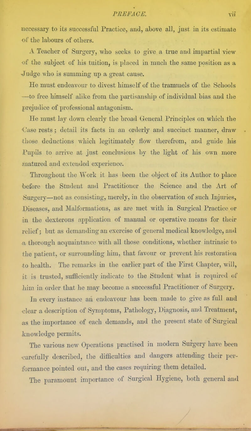 Jiecessary to its successful Practice, and, above all, just in its estimate •of the labours of others. A Teacher of Surgery, who seeks to give a true and impartial view of the subject of his tuition, is placed in mucli the same position as a ■Judgc who is summing up a great cause. He must endeavour to divest himself of the trammels of the Schools —to free himself alike from the partisanship of individual bias and tlie prejudice of professional antagonism. He must lay down clearly the broad General Principles on which the <Jase rests; detail its facts in an orderly and succinct manner, draw those deductions which legitimately flow therefrom, and guide his Pupils to arrive at just conclusions by the light of his own more matured and extended experience. Throughout the AVork it has been the object of its Author to place iDeforc the Student and Practitioner the Science and the Art of Surgery—not as consisting, merely, in the observation of such Injuries, .Diseases, and Malformations, as are met with in Surgical Practice or in the dexterous application of manual or operative means for their relief; but as demanding an exercise of general medical knowledge, and a thorough acquaintanc(5 with all those conditions, whether intrinsic to the patient, or surrounding him, that favour or prevent his restoration ■to health. The remarks in the earlier part of the First Chapter, will, it is trusted, sufficiently indicate to the Student what is required of Iiim in order that he may become a successful Practitioner of Surgery. In every instance aii endeavour has been made to give as full and clear a description of Symptoms, Pathology, Diagnosis, and Treatment, as the importance of each demands, and the present state of Surgical knowledge permits. The various new Operations practised in modern Surgery have been Carefully described, the ditficulties and dangers attending their per- formance pointed out, and the cases requiring them detailed. The paramount importance of Surgical Hygiene, both general and ; / /