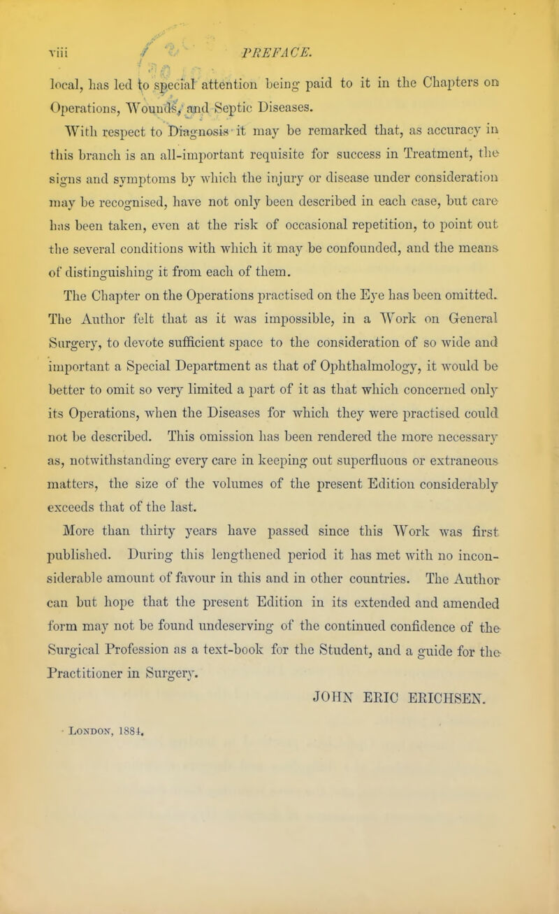 local, lias led to sp.ecial attention being- paid to it in the Chapters on Operations, Wound^y ajid Septic Diseases. With respect to Diagnosis • it may be remarked that, as accuracy in this branch is an all-important requisite for success in Treatment, the signs and symptoms by which the injury or disease under consideration may be recognised, have not only been described in each case, but care has been taken, even at the risk of occasional repetition, to point out the several conditions with which it may be confounded, and the means of distinguishing it from each of them. The Chapter on the Operations practised on the Eye has been omitted. The Author felt that as it was impossible, in a Work on General Surgery, to devote sufficient space to the consideration of so wide and important a Special Department as that of Ophthalmology, it would be better to omit so very limited a part of it as that which concerned only its Operations, when the Diseases for which they were practised could not be described. This omission has been rendered the more necessar}- as, notwithstanding every care in keeping out superfluous or extraneous matters, the size of the volumes of the present Edition considerably exceeds that of the last. More than thirty years have passed since this Work was first published. During this lengthened period it has met with no incon- siderable amount of favour in this and in other countries. The Author can but hope that the present Edition in its extended and amended form may not be found undeserving of the continued confidence of the Surgical Profession as a text-book for the Student, and a guide for the- Practitioner in Surgery. JOHN ERIC EPtlCHSEN. London, 1881.