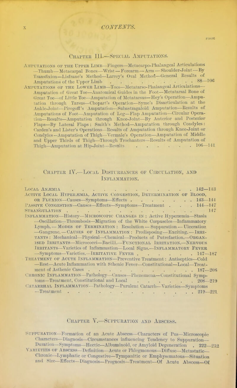 l'.\<iK CiiAi'TER 1J I.—Special A.aiputatiox.s. A.MruTATioNS OF THE Uppek Limb—Fiiigcrs—Mctacarpo-Pluilangeal Articulations —Thumb — Metacarpal Bones —Wrist — Forearm — Arm — Shoulder-Joint — By Transfixion—Lisfranc's Method—Larrey's Dval Metliod—General Ecsults of Amputations of the Upper Limb 88—10<» Amputations of the Lower Limb—Toes—^Metatarso-rhalangeal Articulations— Amputation of Great Toe—Anatomical Guides in the Foot—Metatarsal Bone of Great Toe—of Little Toe—Amputation of Metatarsus—Key's Operation—Ampu- tation through Tarsus—Chopart's Opcratio]i—Syme's Disarticulation at the Ankle-Joinr-PirogofE's Amputation—Subastragahjid Amputation—llesults of Amputations of Foot—Amputation of Leg—Flap Amputation—Circular Opera- lion—Results—Amputation through Knee-Joint—By Anterior and Posterior Flaps—By Lateral Flaps : Smith's :\Iethod—Amputation through C^ondyles : (Garden's and Lister's Operations—Results of Amputation through Kuec-Joint or Condyles—Amputation of Thigh—Vcrmales Operation-Amputation of Middle, and Upper Thirds of Thigh—Through Trochanters-llesults of Amputation of Thigh—Amputation at Hip-Joint—Resulrs lOG—14L ChAI'TER 1Y.—TiOf'AL DlSTURlJAXCES OF C'lRCULATIOX, AND JxFEA:\niATIOX. Local Anaemia 142— Active Local Hypek^mia, Active Congestion, Detekminatiok of Blood, OR Fluxion—Causes—Sj'mptoms—Eifects 143—144 I'assive Congestion—Causes—Effects—Symptoms—Treatment . . . 144—147 Stkangulation 147 Inflammation—History—Microscopic Changes in: Active Hypersemia—Stasis —Oscillation—Thrombosis—Migration of the White Corpuscles—Inflammatory Ijymph. — Modes of Termination: Resolution — Suppuration — Ulceration —Gangrene. — Causes of Inflammation: Predisposing—Exciting. — Irri- tants : Mechanical—Physical—Chemical—Products of Putrefaction.—Organ- ised Irritants—Micrococci—Bacilli.—Functional Irritation.—Nervoits Irritants—Varieties of Inflammation—Local Signs.—Inflammatory Fever —Symptoms—Varieties.—Irritative Fever 147—1,S7 Treatment of Acute Inflammation—Preventive Treatment: Antiseptics—Cold —Rest—Acute Inflammation with Sthenic Fever—Constitutional—Local—Treat- ment of Asthenic Cases 187—208 <Jhronic Inflammation—Pathology—Causes—Phenomena—Constitutional Symp- toms—Treatment, Constitutional and Local 208—21'.) (Catarrhal Inflammation- Pathology—Purulent Catarrh—Varieties—Symptoms —Treatment 219—221 Chapter Y.—Suppueatiox and Abscess. Suppuration—Formation of an Acute Abscess—Characters of Pus—Microscopic (■haractcrs—Diagnosis—Circumstances influencing Tendency to Suppuration Duration—Symptoms—Hectic—Albuminoid, or Amyloid Degeneration . 222 iWl Varieties of Abscess—Definition—Acute or Phlegmonous—Diffuse—Metastatic— Chronic—Lymphatic or Congestive—Tympanitic or Emphysematous—Sittiatiou and Size—Effects—Diagnosis—Prognosis—Trcatmcnt—Of Acute Abscess—Of
