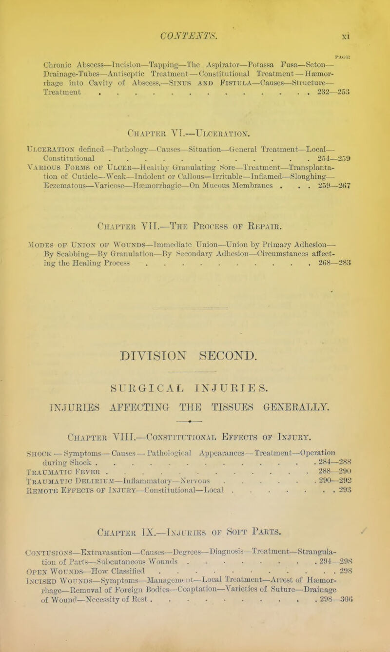 Chronic Abscess—Incision—Tapping—^Thc Aspirator—Potassa Fusa—Seton— Drainage-Tubes—Antiseptic Treatment — Constitutional Treatment — Hiemor- rhage into Cavity of Abscess.—SiNUS AXD Fistula—Causes—Structure- Treatment . 232—25;; C-HArTK!'. V1.—Ulceratiox. Ulceeatiox defined—raihology—Causes—Situation—(.ienernl Treatment—Local— Constitutional 25-1—259 Vakious Forais of Ulcer—Jieahhy C;raiiulatiug Sore—Treatment—Transplanta- tion of Cuticle—Weak—Indolent or Callous—Irritable—Inflamed—Sloughingr— Eczcmatous—Varicose—Hemorrhagic—On Mucous Membranes . . . 259—2<»7 Chapter YII.—The Process of Eepair. Modes of Uxiox of Wounds—Immediate Union—Union by Primary Adhesion—- By Scabbing—By GraTmlation—P>y Secondary Adhesion—Circumstances affect- ing the Healing Process 2G8—285 DIVISION SECOND. SURGICAL INJURIE S. INJUEIES AFFECTlXa THE TIS8UEH GENERALLY. Chapter YIJL—C^oxs'itittjoxal Efffx'ts of Injury. Shock — Symptoms— Causes— Pathological A))i)eai'ances — Treatment—Operation during Shock 284—288 Traumatic Fever 288—2'.H> Traumatic Delirium—Inliammatory- Nervous 290—292 PtEMOTE Effects of Injury—Constitutional—Local 29;i Chapter L\.—Ix.iruiKs of Soft Parts. CONTUSloxs—Extravasation—Causes—Degrees—Diagnosis—Treatment—Strangula- tion of I'arts—Subcutaneous Wounds 294—298 Open Wounds—How Classified 298 Incised AVounds—Symjitoms—ManagcmtnL—Uocal Treatment—Arrest of Ihenior- rhage—Removal of Foreign liodics—Coaptation—Varieties of Suture-Drainage of Wound—Necessity of Rest 298--:50(;