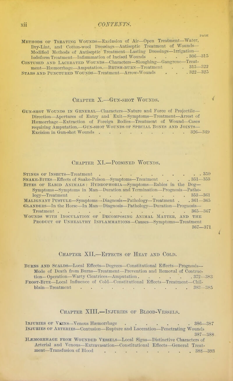 Methods of Treating Wounds—Exclusion of Air—Open Treatment—Water. Dry-Lint, and Cotton-wool Dressini^s—Antiseptic Treatment of Wounds- Modified Methods of Antiseptic Treatment—Lastin^^ Dressings—Irrigation— TodoformTrcatmcnt—Inflammation of Incised Wounds . . . .BOG—315 Contused and Lacerated Wounds—Characters—Sloughing—Gangrene—Treat- ment—Hiemorrhage—Amputation.—BRUSH-BUKN—Treatment . . 315—322 Stabs and Punctured Wounds—Treatment—Arrow-Wounds Chapter X.—Gun-shot Wouxps. Gun-shot Wounds in General—Characters—Nature and Force of Projectile— Direction—Apertures of Entry and ' Exit—Symptoms—Treatment—Arrest of Hiiemorrhage—Extraction of Foreign Bodies—-Treatment of Wound—Cases requiring Amputation.—Gun-shot Wounds of Special Bones and Joints— Excision in Gun-shot Wounds 32G—341/ Chapter XL—Poisoned WorxDS. Stings of Insects—Treatment 350 Snake-Bites—Effects of Snake-Poison—Symptoms—Treatment . . . 351—353 Bites of Rabid Animals : Hydrophobia—Symptoms—Rabies in the Dog— Symptoms—Symptoms in Man—Duration and Termination—-Prognosis—Patho- logy—Treatment 353—BHl Malignant Pustule—Symptoms—Diagnosis—Pathology—Treatment . . 301—365 Glanders—In the Horse—In Man—Diagnosis—Pathology—Duration—Prognosis— Treatment ............. 365—307 Wounds with Inoculation op Decomposing Animal Matter, and the Product of Unhealthy Inflammations—Causes-Symptoms—Treatment 367—371 i Chapter XII,—Effects of Heat and Cold. Burns and Scalds—Local Effects—Degrees—Constitutional Effects—-Prognosis— Mode of Death from Burns—Treatment—Prevention and Eemoval of Contrac- tion—Operation—Warty Cicatrices—Amputation 372--38S Frost-Bite—Local Influence of Cold—Constitutionnl Effects—Treatment—Chil- blain—Treatment 383—385 Chapter XIII.—Injuries of Blood-Vessels. Injuries of Vbins—Venous Hajmorrhage 386—387 Injuries op Arteries—Contusion—Kupture and Laceration—Penetrating Wounds 387—388 HEMORRHAGE FROM WouNDED VESSELS—Local Signs—Distinctive Characters of Arterial and Venous—Extravasation—Constitutional Effects-General Treat- ment—Transfusion of Blood 388 30:^
