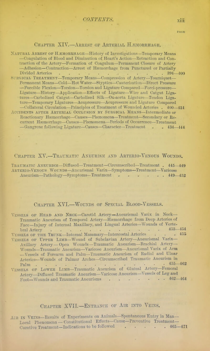 xui Chapter XIY.—Arrest of Arterial H.I'.vorrhage. Xatcral Arrest of H.emorrhage—History of Iiivestii^ations—Temporary Means —Coagulation of Blood and Diminution of Heart's Action—Retraction ai\d Con- traction of the Artery—Formation of Coaguluin—Permanent Closure of Artery —Adhesion—Contraction—-Arrest of Ha?morrhage from Punctured or Partially Divided Arteries , 81)4—lOO SURGICAL Treatment—Temporaiy Means—Compression of Artery—Tourniquet— Permanent Means—Cold—Hot Water—Styptics—Cauterisation—Direct Pressure —Forcible Flexion—Torsion—Toi^sion and Ligature Compared—Forci-pressure— Ligature—History—Api)lication—-Effects of Ligature—Wire and Catgut Liga- tures—Carbolized Catgut—Carbolized Silk—Ox-aorta Ligature—Tendon Liga- ture—Temporary Ligatures—Aci;pressurc—Acupressure and Ligature Compared —Collateral Circulation—Principles of Treatment of Wounded Arteries . 400—434 Accidents after Arterial Occlusion by Surgical Means—Litermediate or Picactiouary PLcmorrhage—Causes—Phenomena—Treatment—Secondaiy or Re- current HfemoiThage—Causes—Phenomena—Periods of Occurrence—Treatment —Gangrene following Ligature—Causes—Character—Treatment . . 434—444 Chapter XY.—Trau-alvtic Axeurisji axd Arterio-Vexous Wouxds. Traumatic Aneurism—Diffused—Treatment—Circumscribed—Treatment . 445—449 Arterio-Venous Wounds—Ancurismal Varix—Symptoms—Treatment—Varicose Aneurism—Pathology—Symptoms—Treatment 449—452 Chapter XVI.—Wouxds of Special Blood-Vessels. Vessels of Head and Neck—Carotid Artery—Ancurismal Varix in Neck— Traumatic Aneurism of Temporal Artery—Hicmorrhagc from Deep Arteries of Face—Injury of Internal Maxillary, and Lingual Arteries—Wounds of Verte- bral Artery ' 4r>8—4.54 \'i:sSELs OF the Trunk—Internal Mammary—Intercostal Arteries . . . 455 \'essels of Upper Limb—Wound of Subclavian Artery—Ancurismal Varix— Axillary Artery — Open Wounds—Traumatic Aneurism—Brachial Artery— Wounds—Traumatic Aneurism—Varicose Aneurism—Ancurismal Varix of Arm —Vessels of Forearm and Palm—Traumatic Aneurism of Radial and Ulnar Arteries—Wounds of Palmar Arches—Circumscribed Traumatic Aneurism in Palm 455—462 \'i:sSELS of Lower Limb—Traumatic Aneurism of Gluteal Artery—Femoral Artery—Diffused Traumatic Aneurism—Varicose Aneurism—Vessels of Leg and Poot—Wounds and Traumatic Aneurisms -102—4G4 Cpiapter XVII.—Entrance of Air into Veins. Air in Veins—Ficsults of Experiments on Animals—Spontaneous Entry in Man- Local Phenomena-Constitutional Efrects—Cause—Preventive Treatment- Curative Treatment—Indications to be followed 4G5_47i