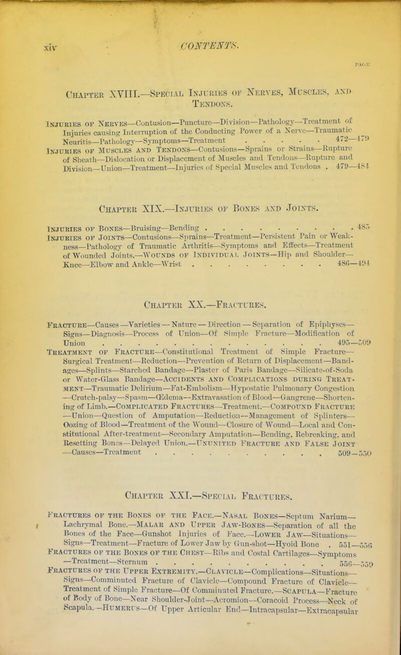 Chai'ter XVIII.—SpecfAL Injuries of Nerves, Muscles, and Tendons. INJUKIKS OF Nervks—Contusion—Puncture—Division—Patliolosy—Treatment of Injuries causing Interruption of the Conducting Power of a Xervc—Traumatic Neuritis—Patholog}—Symptoms—Treatment Injuries of Muscles and Tendons—Contusions—Sprains or Strains—Rupture of Shcatli—Dislocation or Displacement of Muscles and Tendons—Rupture and Division Union—Treatment—Injuries of Special Muscles and Tendons . 479—18 ^ Chapter XIX.—Injuries of Bones and Joints. Injuries of Bones—Bruising—Bending 4S.> Injuries op Joints—Contusions—Sprains—Treatment—Persistent Pain or Weak- ness—Pathology of Traumatic Arthritis—Symptoms and Effects—Treatment of Wounded Joints.—Wounds of Individual Joints—Hip and Shoulder— Knee—Elbow and Ankle—Wrist 48G—I'M Chapter XX.—Fractures. Fracture—Causes —Varieties — Nature — Direction — Separation of Epiphyses— Signs—Diagnosis—Process of Union—Of Sim])]c Fi'acture—-Modification of Union 49o—r,01> Treatment of Fracture—C'onstitutional Treatment of Simple Fracture— Surgical Treatment—Reduction—Prevention of Return of Displacement—Band- ages—Splints—Starched Bandage—Plaster of Paris Bandage—Silicatc-of-Soda or Watcr-Glass Bandage—Accidents and Complications during Treat- ment—Traumatic Delirium—Fat-Embolism—Hypostatic Pulmonary Congestion —Crutch-palsy—Spasm—Qidema—Extravasation of Blood—Gangrene—Shorten- ing of Limb.—Complicated Fractures—Treatment.—Compound Fracture —Union—Question of Amputation—Reduction—Management of Splinters— Oozing of Blood—Treatment of the Wounil—Closure of Wound—^Local and Con- .stitutional After-treatment—Secondary Amputation—Bending, Rebreaking, and RescttiTig Bonos—Delayed Union.—UNiTxiTEn I-'racture AND FALSE Joint —Causes—Treatment 501)—.i.'iO Chapthr XXI.—SpEcrAE Fractures. J'RACTURES OF THE BoNES OP THE FACE.—Nasal Bones—Septum Narium— Lachrymal Bone—MALAR AND Upper Jaw-Bones—Separation of all the Bones of the Face—Gunshot Injuries of Face.—Lower Jaw—Situations Signs—Treatment—Fracture of Lower Jaw by Gun-shot—Hyoid Bone . .'551 r>:^c> Fractures of the Bones of the Chest—Ribs and Costal Cartilages—Symptoms —Treatment—Sternum \ . 550 5-1, Fractures of the Upper Extremity.—Clavicle—Complications—Situations- Signs—Comminuted Fracture of Clavicle—Compound Fracture of Clavicle- Treatment of Simple Fi'acture—Of Comminuted Fraeture.—ScAPiiLA—Fracture of Body of Bone—Near Shoulder-Joint—Acromion—Coiacoid Process—Neck of Scapula. -Humerus—Of Upper Articular End—Intracapsular—Extracapsular
