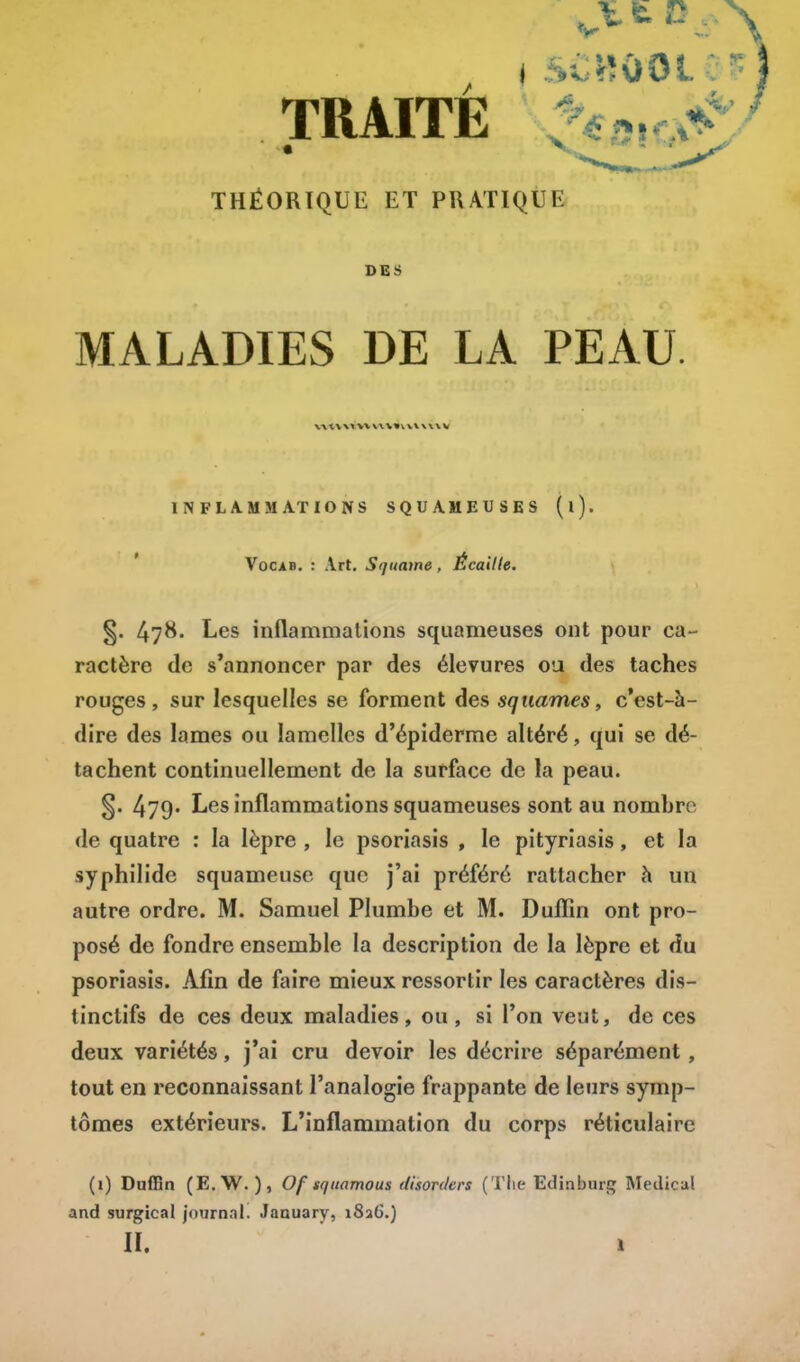 TRAITÉ THÉORIQUE ET PRATIQUE DES MALADIES DE LA PEAU. \\tv\i\v\\\»vvv\\\v INFLAMMATIONS SQUAMEUSES (l). Vocab. : Art. Squame , Écaille. §. 47&- Les inflammations squameuses ont pour ca- ractère de s'annoncer par des élevures ou des taches rouges, sur lesquelles se forment des squames, c'est-à- dire des lames ou lamelles d'épiderme altéré, qui se dé- tachent continuellement de la surface de la peau. §. 479* Les inflammations squameuses sont au nombre de quatre : la lèpre , le psoriasis , le pityriasis, et la syphilide squameuse que j'ai préféré rattacher à un autre ordre. M. Samuel Plumbe et M. Dufïin ont pro- posé de fondre ensemble la description de la lèpre et du psoriasis. Afin de faire mieux ressortir les caractères dis- tinctifs de ces deux maladies, ou, si l'on veut, de ces deux variétés, j'ai cru devoir les décrire séparément , tout en reconnaissant l'analogie frappante de leurs symp- tômes extérieurs. L'inflammation du corps réticulaire (i) Duffln (E.W. ), Of squamous disorders (The Ediaburg Médical and surgical journal. January, 1826.) II. I