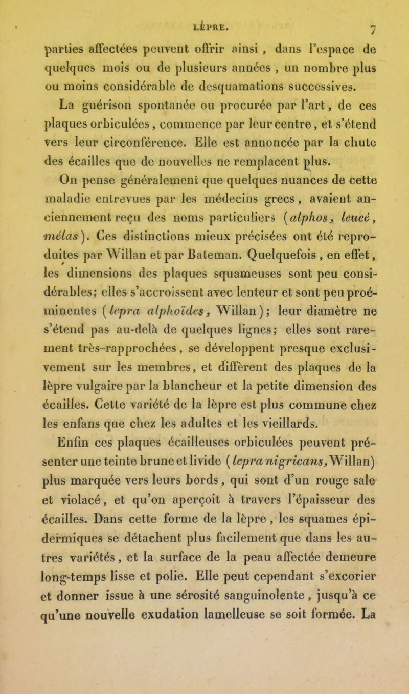 LÈPRE. -j parties affectées peuvent offrir ainsi , dans l'espace de quelques mois ou de plusieurs années , un nombre plus ou moins considérable de desquamations successives. La guérison spontanée ou procurée par l'art, de ces plaques orbiculées, commence par leur centre, et s'étend vers leur circonférence. Elle est annoncée par la chute des écailles que de nouvelles ne remplacent plus. On pense généralement que quelques nuances de cette maladie entrevues par les médecins grecs, avaient an- ciennement reçu des noms particuliers (alphos, leucé, mêlas). Ces distinctions mieux précisées ont été repro- duites par Willan et par Baleman. Quelquefois , en effet, les dimensions des plaques squameuses sont peu consi- dérables; elles s'accroissent avec lenteur et sont peu proé- minentes [lepra alphoïdcSj Willan); leur diamètre ne s'étend pas au-delà de quelques lignes; elles sont rare- ment très-rapprochées, se développent presque exclusi- vement sur les membres, et diffèrent des plaques de la lèpre vulgaire par la blancheur et la petite dimension des écailles. Cette variété de la lèpre est plus commune chez les enfans que chez les adultes et les vieillards. Enfin ces plaques écailleuses orbiculées peuvent pré- senter une teinte brune et livide ( lepra nigricans, Willan) plus marquée vers leurs bords, qui sont d'un rouge sale et violacé, et qu'on aperçoit à travers l'épaisseur des écailles. Dans cette forme de la lèpre , les 6quames épi- dermiques se détachent plus facilement que dans les au- tres variétés, et la surface de la peau affectée demeure long-temps lisse et polie. Elle peut cependant s'excorier et donner issue à une sérosité sanguinolente, jusqu'à ce qu'une nouvelle exudation lamelleuse se soit formée. La