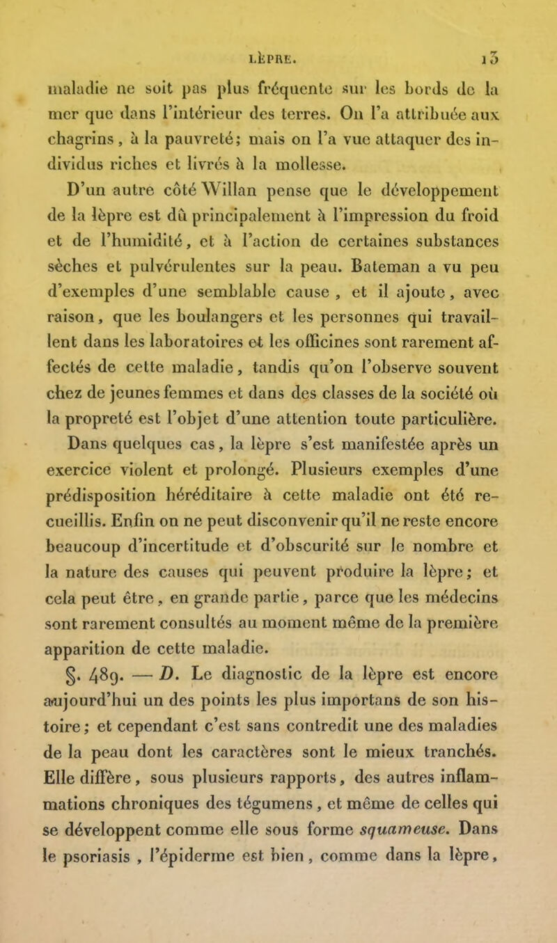 maladie ne soit pas plus fréquente sur les Lords de la mer que dans l'intérieur des terres. On l'a attribuée aux chagrins , à la pauvreté; mais on l'a vue attaquer des in- dividus riches et livrés à la mollesse. D'un autre côté Willan pense que le développement de la lèpre est du principalement h l'impression du froid et de l'humidité, et à l'action de certaines substances sèches et pulvérulentes sur la peau. Bateman a vu peu d'exemples d'une semblable cause, et il ajoute, avec raison, que les boulangers et les personnes qui travail- lent dans les laboratoires et les officines sont rarement af- fectés de cette maladie, tandis qu'on l'observe souvent chez de jeunes femmes et dans des classes de la société où la propreté est l'objet d'une attention toute particulière. Dans quelques cas, la lèpre s'est manifestée après un exercice violent et prolongé. Plusieurs exemples d'une prédisposition héréditaire à cette maladie ont été re- cueillis. Enfin on ne peut disconvenir qu'il ne reste encore beaucoup d'incertitude et d'obscurité sur le nombre et la nature des causes qui peuvent produire la lèpre; et cela peut être , en grande partie, parce que les médecins sont rarement consultés au moment même de la première apparition de cette maladie. §. 489. — D. Le diagnostic de la lèpre est encore aujourd'hui un des points les plus importans de son his- toire ; et cependant c'est sans contredit une des maladies de la peau dont les caractères sont le mieux tranchés. Elle diffère, sous plusieurs rapports, des autres inflam- mations chroniques des tégumens, et même de celles qui se développent comme elle sous forme squameuse. Dans le psoriasis , l'épiderme est bien, comme dans la lèpre,