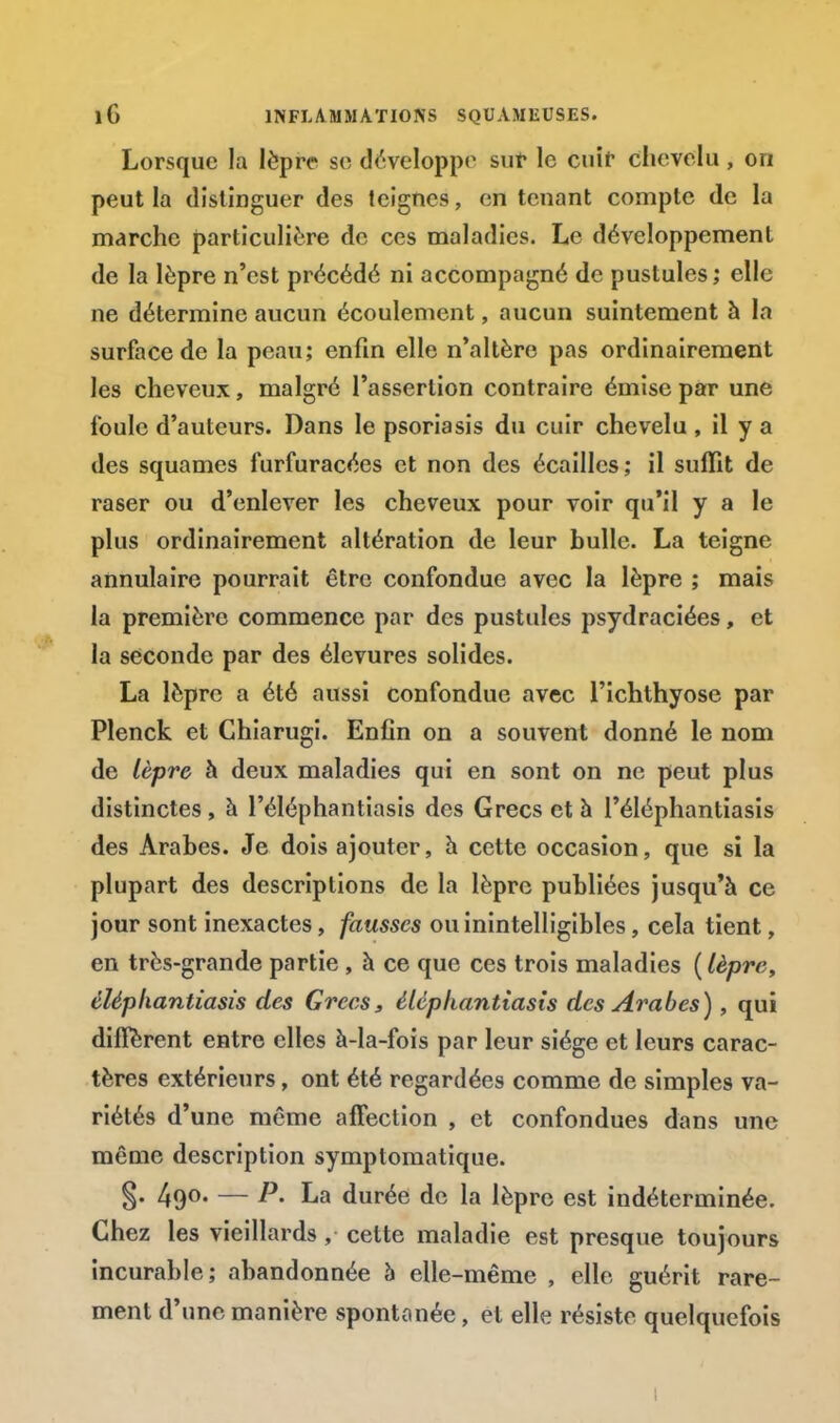 Lorsque la lèpre se développe sur le cuir chevelu , on peut la distinguer des teignes, en tenant compte de la marche particulière de ces maladies. Le développement de la lèpre n'est précédé ni accompagné de pustules ; elle ne détermine aucun écoulement, aucun suintement à la surface de la peau; enfin elle n'altère pas ordinairement les cheveux, malgré l'assertion contraire émise par une foule d'auteurs. Dans le psoriasis du cuir chevelu , il y a des squames furfuracées et non des écailles; il suffit de raser ou d'enlever les cheveux pour voir qu'il y a le plus ordinairement altération de leur bulle. La teigne annulaire pourrait être confondue avec la lèpre ; mais la première commence par des pustules psydraciées, et la seconde par des élevures solides. La lèpre a été aussi confondue avec l'ichthyose par Plenck et Chiarugi. Enfin on a souvent donné le nom de lèpre à deux maladies qui en sont on ne peut plus distinctes, à l'éléphantiasis des Grecs et à l'éléphantiasîs des Arabes. Je dois ajouter, à cette occasion, que si la plupart des descriptions de la lèpre publiées jusqu'à ce jour sont inexactes, fausses ou inintelligibles, cela tient, en très-grande partie , à ce que ces trois maladies (lèpre, éléphantiasis des Grées, éléphantiasis des Arabes), qui diffèrent entre elles à-la-fois par leur siège et leurs carac- tères extérieurs, ont été regardées comme de simples va- riétés d'une même affection , et confondues dans une même description symptomatique. S- 49°- — P' La durée de la lèpre est indéterminée. Chez les vieillards, cette maladie est presque toujours incurable; abandonnée h elle-même , elle guérit rare- ment d'une manière spontanée, et elle résiste quelquefois