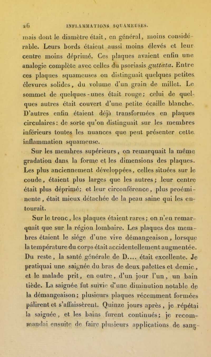 5é() INFl.AMMATlOINS SQU AMl-liSliS. mais dont le diamètre était, en général, moins considé rable. Leurs bords étaient aussi moins élevés et leur centre moins déprimé. Ces plaques avaient enfin une analogie complète avec celles du psoriasis guttata. Entre ces plaques squameuses on distinguait quelques petites, élevures solides, du volume d'un grain de millet. Le sommet de quelques-unes était rouge; celui de quel- ques autres était couvert d'une petite écaille blanche. D'autres enfin étaient déjà transformées en plaques circulaires: de sorte qu'on distinguait sur les membres inférieurs toutes les nuances que peut présenter cette inflammation squameuse. Sur les membres supérieurs, on remarquait la même gradation dans la forme et les dimensions des plaques. Les plus anciennement développées, celles situées sur le coude, étaient plus larges que les autres ; leur centre était plus déprimé; et leur circonférence, plus proémi- nente , était mieux détachée de la peau saine qui les en- tourait. Sur le tronc, les plaques étaient rares ; on n'en remar- quait que sur la région lombaire. Les plaques des mem- bres étaient le siège d'une vive démangeaison, lorsqur la température du corps était accidentellement augmentée. Du reste, la santé générale de D.... était excellente. Je pratiquai une saignée du bras de deux palettes et demie , et le malade prit, en outre, d'un jour l'un, un bain tiède. La saignée fut suivie (l'une diminution notable de la démangeaison; plusieurs plaques récemment formées pâlirent et s'affaissèrent. Quinze jours après , je répétai la saignée, et les bains furent continués; je recom- mandai ensuite de faire plusieurs applications de san§