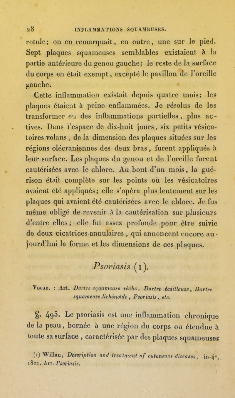 rotule; on eu remarquait, en outre, une sur le pied. Sept plaques squameuses semblables existaient à la partie antérieure du genou gauche; le reste de la surface du corps en était exempt, excepté le pavillon de l'oreille gauche. Cette inflammation existait depuis quatre mois; les plaques étaient à peine enflammées. Je résolus de les transformer eu des inflammations partielles, plus ac- tives. Dan? l'espace de dix-huit jours, six petits vésica- toires volans , de la dimension des plaques situées sur les régions olécraniennes des deux bras, furent appliqués à leur surface. Les plaques du genou et de l'oreille furent cautérisées avec le chlore. Au bout d'un mois, la gué- rison était complète sur les points où les vésicatoires avaient été appliqués; elle s'opéra plus lentement sur les plaques qui avaient été cautérisées avec le chlore. Je fus même obligé de revenir à la cautérisation sur plusieurs d'entre elles ; elle fut assez profonde pour être suivie de deux cicatrices annulaires , qui annoncent encore au - jourd'hui la forme et les dimensions de ces plaques. Psoriasis (1). Vocab. : Art. Dartre -marneuse sèche, Dartre icailleusc, Dartre squameuse lichèno'ide , Psoriasis, etc. g. 495. Le psoriasis est une inflammation chronique de la peau, bornée à une région du corps ou étendue à toute sa surface , caractérisée par des plaques squameuses (1) Willao, Description and treaimrnt of ctitaneous diseuses , in-4, j8oi. Art. Psoriasis.