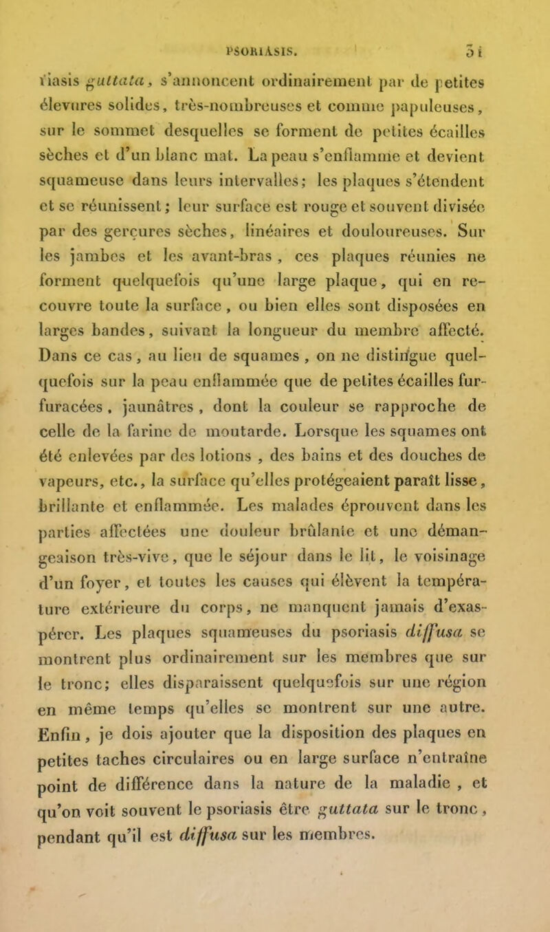 liasis tfultata, s'annoncent ordinairement par tic [dites élevures solides, très-nombreuses et comme papulcuscs, sur le sommet desquelles se forment de petites écailles sèches et d'un blanc mat. La peau s'enflamme et devient squameuse dans leurs intervalles; les plaques s'étendent et se réunissent ; leur surface est rouge et souvent divisée par des gerçures sèches, linéaires et douloureuses. Sur les jambes et les avant-bras , ces plaques réunies ne forment quelquefois qu'une large plaque, qui en re- couvre toute la surface , ou bien elles sont disposées en larges bandes, suivant la longueur du membre affecté. Dans ce cas, au lieu de squames , on ne distirigue quel- quefois sur la peau enilammée que de petites écailles fur- furacées , jaunâtres , dont la couleur se rapproche de celle de la farine de moutarde. Lorsque les squames ont été enlevées par des lotions , des bains et des douches de vapeurs, etc., la surface qu'elles protégeaient paraît lisse, brillante et enflammée. Les malades éprouvent dans les parties affectées une douleur brûlante et une déman- geaison très-vive, que le séjour dans le lit, le voisinage d'un foyer, et toutes les causes qui élèvent la tempéra- ture extérieure du corps, ne manquent jamais d'exas- pérer. Les plaques squameuses du psoriasis diffusa se montrent plus ordinairement sur les membres que sur le tronc; elles disparaissent quelquefois sur une région en même temps qu'elles se montrent sur une autre. Enfin, je dois ajouter que la disposition des plaques en petites taches circulaires ou en large surface n'entraîne point de différence dans la nature de la maladie , et qu'on voit souvent le psoriasis être guttata sur le tronc, pendant qu'il est diffusa sur les membres.