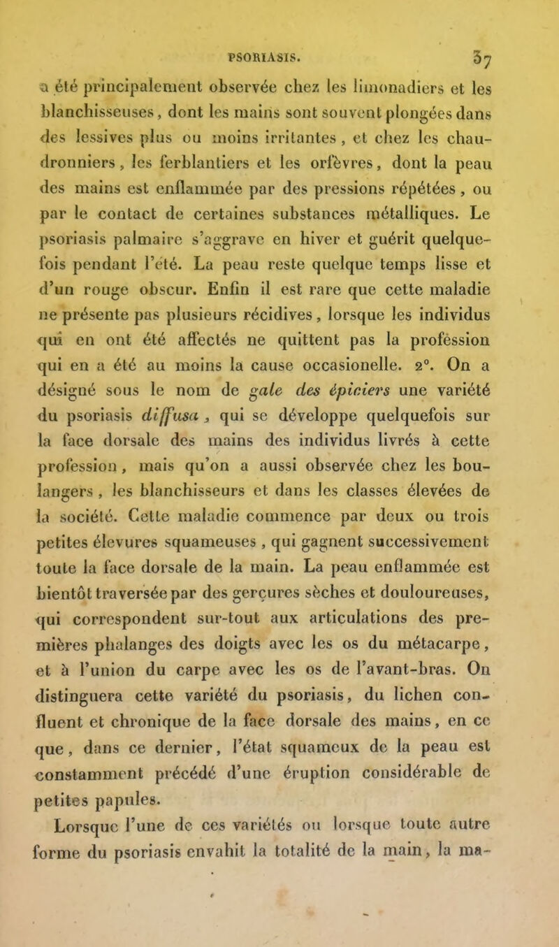 a é!é principalement observée chez les limonadiers et les blanchisseuses, dont les mains sont souvent plongées dans des lessives plus ou inoins irritantes , et chez les chau- dronniers, les ferblantiers et les orfèvres, dont la peau des mains est enflammée par des pressions répétées, ou par le contact de certaines substances métalliques. Le psoriasis palmaire s'aggrave en hiver et guérit quelque- fois pendant l'été. La peau reste quelque temps lisse et d'un rouge obscur. Enfin il est rare que cette maladie ne présente pas plusieurs récidives, lorsque les individus qui en ont été affectés ne quittent pas la profession qui en a été au moins la cause occasionelle. 2°. On a désigné sous le nom de gale des épiciers une variété du psoriasis diffusa, qui se développe quelquefois sur la face dorsale des mains des individus livrés à cette profession, mais qu'on a aussi observée chez les bou- langers , les blanchisseurs et dans les classes élevées de la société. Cette maladie commence par deux ou trois petites élevures squameuses , qui gagnent successivement toute la face dorsale de la main. La peau enflammée est bientôt traversée par des gerçures sèches et douloureuses, qui correspondent sur-tout aux articulations des pre- mières phalanges des doigts avec les os du métacarpe, et à l'union du carpe avec les os de l'avant-bras. On distinguera cette variété du psoriasis, du lichen con- fluent et chronique de la face dorsale des mains, en ce que, dans ce dernier, l'état squameux de la peau est constamment précédé d'une éruption considérable de petites papules. Lorsque l'une de ces variétés ou lorsque toute autre forme du psoriasis envahit la totalité de la main, la ma-