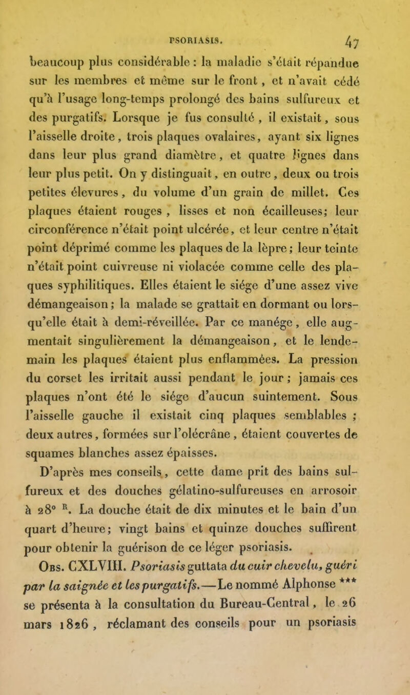 beaucoup plus considérable : la maladie s'élait répandue sur les membres et même sur le front, et n'avait cédé qu'à l'usage long-temps prolongé des bains sulfureux et des purgatifs. Lorsque je fus consulté , il existait, sous l'aisselle droite, trois plaques ovalaires, ayant six lignes dans leur plus grand diamètre, et quatre Jignes dans leur plus petit. On y distinguait, en outre , deux ou trois petites élevures, du volume d'un grain de millet. Ces plaques étaient rouges , lisses et non écailleuses; leur circonférence n'était point ulcérée, et leur centre n'était point déprimé comme les plaques de la lèpre; leur teinte n'était point cuivreuse ni violacée comme celle des pla- ques syphilitiques. Elles étaient le siège d'une assez vive démangeaison ; la malade se grattait en dormant ou lors- qu'elle était à demi-ré veillée. Par ce manège, elle aug- mentait singulièrement la démangeaison, et le lende- main les plaques étaient plus enflammées. La pression du corset les irritait aussi pendant le jour ; jamais ces plaques n'ont été le siège d'aucun suintement. Sous l'aisselle gauche il existait cinq plaques semblables ; deux autres, formées sur l'olécrâne , étaient couvertes de squames blanches assez épaisses. D'après mes conseils, cette dame prit des bains sul- fureux et des douches gélatino-sulfureuses en arrosoir à 280 R. La douche était de dix minutes et le bain d'un quart d'heure; vingt bains et quinze douches suffirent pour obtenir la guérison de ce léger psoriasis. Obs. CXLVIII. Psoriasis guttata du cuir chevelu, guéri par la saignée et les purgatifs.—Le nommé Alphonse *** se présenta à la consultation du Bureau-Central, le 26 mars 1826, réclamant des conseils pour un psoriasis