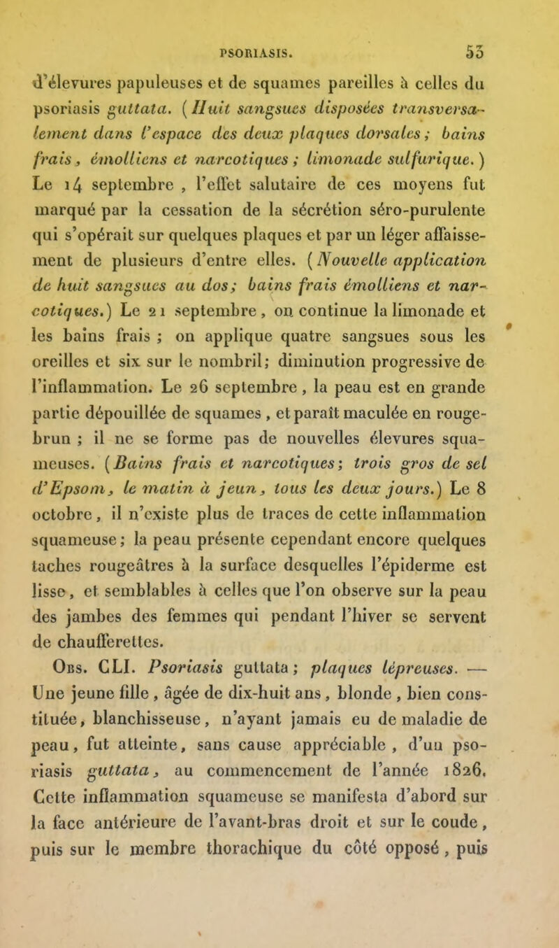 d'élevures papuleuses et de squames pareilles à celles du psoriasis gultata. (Huit sangsues disposées transversa- lement dans t'espace des deux plaques dorsales; bains frais , émolliens et narcotiques ; limonade sulfurique. ) Le seplembre , l'eflet salutaire de ces moyens fut marqué par la cessation de la sécrétion séro-purulente qui s'opérait sur quelques plaques et par un léger affaisse- ment de plusieurs d'entre elles. ( Nouvelle application de huit sangsues au dos; bains frais émolliens et nar- cotiques.) Le 21 septembre, on continue la limonade et les bains frais ; on applique quatre sangsues sous les oreilles et six sur le nombril; diminution progressive de l'inflammation. Le 26 septembre , la peau est en grande partie dépouillée de squames , et paraît maculée en rouge- brun ; il ne se forme pas de nouvelles élevures squa- meuses. (Bains frais et narcotiques; trois gros de sel d'Epsom, le matin à jeun, tous les deux jours.) Le 8 octobre, il n'existe plus de traces de cette inflammation squameuse; la peau présente cependant encore quelques taches rougeâtres a la surface desquelles l'épiderme est lisse, et semblables à celles que l'on observe sur la peau des jambes des femmes qui pendant l'hiver se servent de chaufferettes. Obs. CLI. Psoriasis gultata; plaques lépreuses. — Une jeune fdle , âgée de dix-huit ans, blonde , bien cons- tituée, blanchisseuse, n'ayant jamais eu de maladie de peau, fut atteinte, sans cause appréciable, d'uu pso- riasis guttata, au commencement de l'année 1826. Cette inflammation squameuse se manifesta d'abord sur la face antérieure de l'avant-bras droit et sur le coude, puis sur le membre thorachique du côté opposé, puis