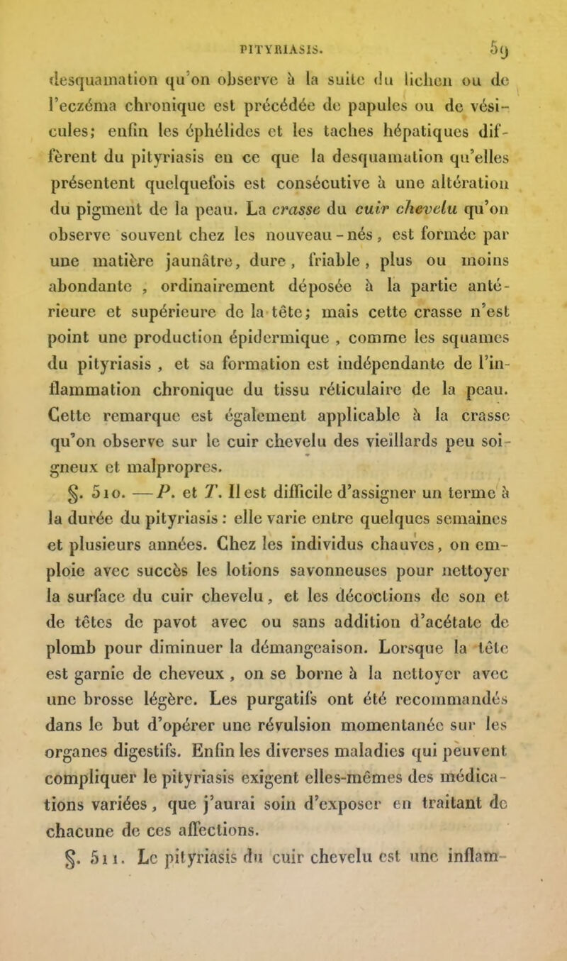 desquamation qu'on observe a la suite du lichen ou de l'eczéma chronique est précédée de papules ou de vési- cules; enfin les éphélides et les taches hépatiques dif- fèrent du pityriasis eu ce que la desquamation qu'elles présentent quelquefois est consécutive à une altération du pigment de la peau. La crasse du cuir chevelu qu'on observe souvent chez les nouveau-nés, est formée par une matière jaunâtre, dure, friable, plus ou moins abondante , ordinairement déposée à la partie anté- rieure et supérieure de la tête; mais cette crasse n'est point une production épidermique , comme les squames du pityriasis , et su formation est indépendante de l'in- flammation chronique du tissu réticulaire de la peau. Cette remarque est également applicable à la crasse qu'on observe sur le cuir chevelu des vieillards peu soi - gneux et malpropre. §. 5io. —P. et T. Il est difficile d'assigner un terme à la durée du pityriasis : elle varie entre quelques semaines et plusieurs années. Chez les individus chauves, on em- ploie avec succès les lotions savonneuses pour nettoyer la surface du cuir chevelu, et les décoctions de son et de têtes de pavot avec ou sans addition d'acétate de- plomb pour diminuer la démangeaison. Lorsque la tète est garnie de cheveux , on se borne à la nettoyer avec une brosse légère. Les purgatifs ont été recommandés dans le but d'opérer une révulsion momentanée sur les organes digestifs. Enfin les diverses maladies qui peuvent compliquer le pityriasis exigent elles-mêmes des médica tions variées, que j'aurai soin d'exposer en traitant de chacune de ces affections. §. 511. Le pityriasis du cuir chevelu est une inflam