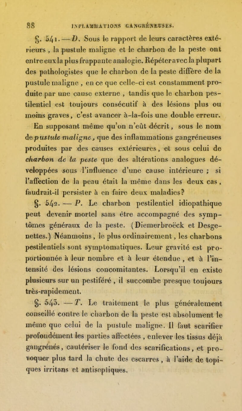 54 !• — D. Sous le rapport de leurs caractères exté- rieurs , la pustule maligne et le charbon de la peste ont entre eux la plus frappante analogie. Répéteravec ia plupart des pathologistes que le charbon de la peste diffère de la pustule inaligne , en ce que celle-ci est constamment pro- duite par une cause externe , tandis que le charbon pes- tilentiel est toujours consécutif à des lésions plus ou moins graves, c'est avancer à-la-fois une double erreur. En supposant même qu'on n'eût décrit, sous le nom de pustute maligne,, que des inflammations gangréneuses produites par des causes extérieures, et sous celui de charbon de ta peste que des altérations analogues dé- veloppées sous l'influence d'une cause intérieure ; si l'affection de la peau était la même dans les deux cas , faudrait-il persister à en faire deux maladies? §. 542. — P. Le charbon pestilentiel idiopathique peut devenir mortel sans être accompagné des symp- tômes généraux de la peste. ( Diemerbroë'ck et Desge- nettes.) Néanmoins , le plus ordinairement, les charbons pestilentiels sont symptomatiques. Leur gravité est pro- portionnée à leur nombre et à leur étendue , et à l'in- tensité des lésions concomitantes. Lorsqu'il en existe plusieurs sur un pestiféré , il succombe presque toujours très-rapidement. §. 545. — T. Le traitement le plus généralement conseillé contre le charbon de la peste est absolument le même que celui de la pustule maligne. Il faut scarifier profondément les parties affectées , enlever les tissus déjà gangrénés, cautériser le fond des scarifications, et pro- voquer plus tard la chute des escarres, à l'aide de topi- ques irritans et antiseptiques.