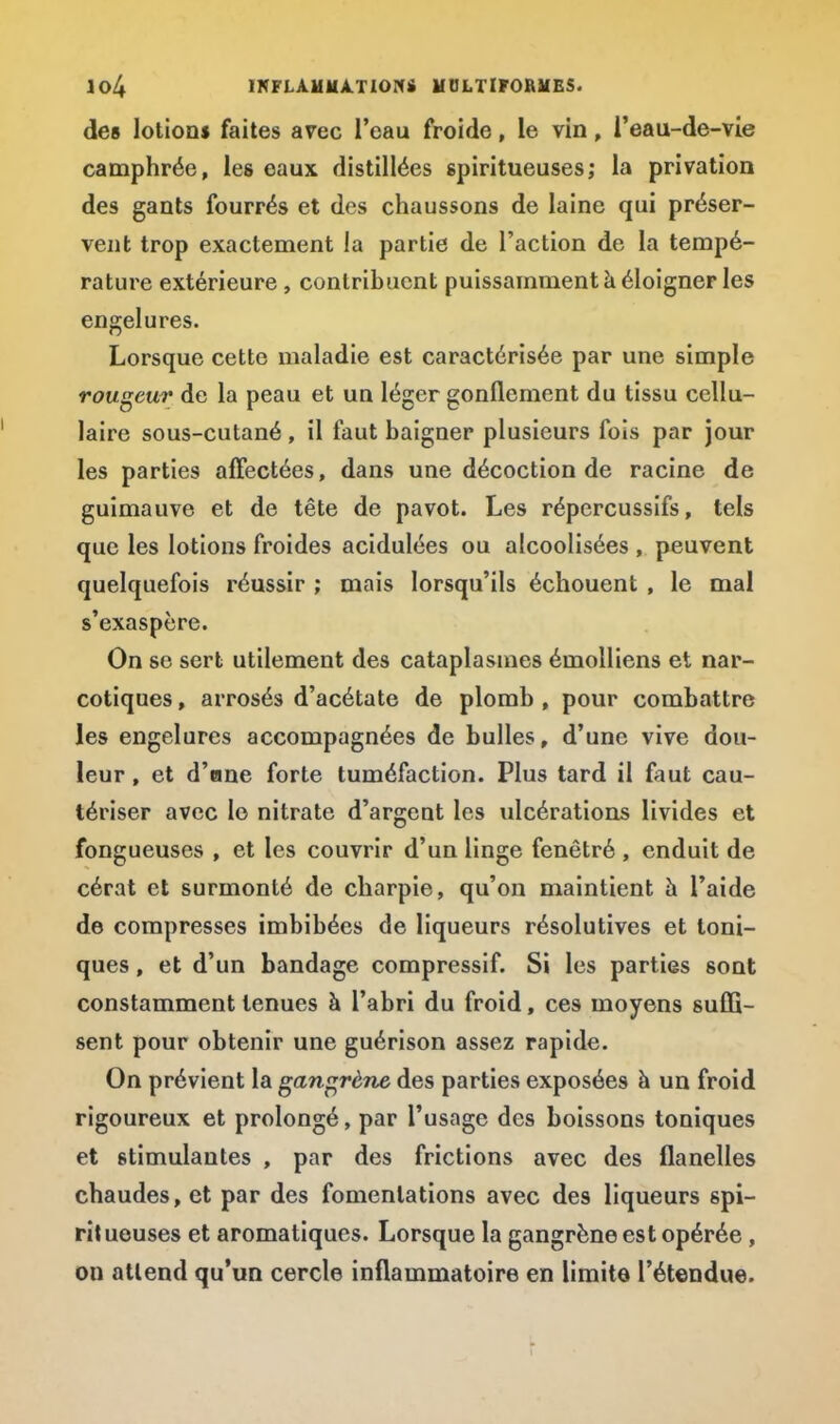 des lotions faites avec l'eau froide, le vin, l'eau-de-vie camphrée, les eaux distillées spiritueuses; la privation des gants fourrés et des chaussons de laine qui préser- vent trop exactement la partie de l'action de la tempé- rature extérieure , contribuent puissamment à éloigner les engelures. Lorsque cette maladie est caractérisée par une simple rougeur de la peau et un léger gonflement du tissu cellu- laire sous-cutané, il faut baigner plusieurs fois par jour les parties affectées, dans une décoction de racine de guimauve et de tête de pavot. Les répercussifs, tels que les lotions froides acidulées ou alcoolisées , peuvent quelquefois réussir ; mais lorsqu'ils échouent , le mal s'exaspère. On se sert utilement des cataplasmes émolliens et nar- cotiques , arrosés d'acétate de plomb , pour combattre les engelures accompagnées de bulles, d'une vive dou- leur , et d'ane forte tuméfaction. Plus tard il faut cau- tériser avec le nitrate d'argent les ulcérations livides et fongueuses , et les couvrir d'un linge fenêtré , enduit de cérat et surmonté de charpie, qu'on maintient h l'aide de compresses imbibées de liqueurs résolutives et toni- ques , et d'un bandage compressif. Si les parties sont constamment tenues à l'abri du froid, ces moyens suffi- sent pour obtenir une guérison assez rapide. On prévient la gangrène des parties exposées à un froid rigoureux et prolongé, par l'usage des boissons toniques et stimulantes , par des frictions avec des flanelles chaudes, et par des fomentations avec des liqueurs spi- ritueuses et aromatiques. Lorsque la gangrène est opérée , on attend qu'un cercle inflammatoire en limite l'étendue.