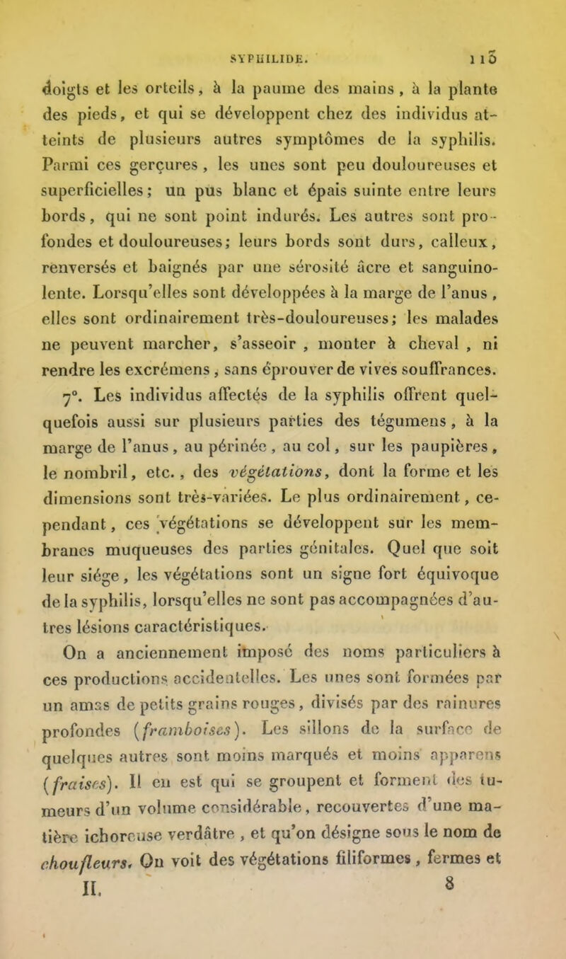 doigts et les orteils, à la paume des mains, à la plante des pieds, et qui se développent chez des individus at- teints de plusieurs autres symptômes de la syphilis. Parmi ces gerçures, les unes sont peu douloureuses et superficielles; un pus blanc et épais suinte entre leurs bords, qui ne sont point indurés. Les autres sont pro- fondes et douloureuses; leurs bords sont durs, calleux, renversés et baignés par une sérosité acre et sanguino- lente. Lorsqu'elles sont développées à la marge de l'anus , elles sont ordinairement très-douloureuses; les malades ne peuvent marcher, s'asseoir , monter à cheval , ni rendre les excrémens , sans éprouver de vives souffrances. 7°. Les individus affectés de la syphilis offrent quel- quefois aussi sur plusieurs parties des tégumens , à la marge de l'anus , au périnée , au col, sur les paupières, le nombril, etc., des végétations, dont la forme et les dimensions sont très-variées. Le plus ordinairement, ce- pendant , ces Végétations se développent sur les mem- branes muqueuses des parties génitales. Quel que soit leur siège, les végétations sont un signe fort équivoque de la syphilis, lorsqu'elles ne sont pas accompagnées d'au- tres lésions caractéristiques. On a anciennement imposé des noms particuliers à ces productions accidentelles. Les unes sont formées pat un amss de petits grains rouges, divisés par des rainures profondes (framboises). Les sillons de la surface de quelques autres sont moins marqués et moins apparent? tfraises). Il en est qui se groupent et forment dos tu- meurs d'un volume considérable, recouvertes d'une ma- tière ichorcuse verdâtre , et qu'on désigne sous le nom de choufleurs. On voit des végétations filiformes , fermes et