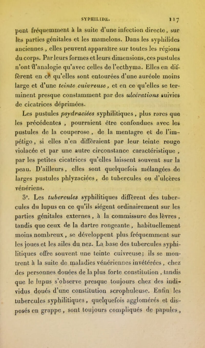 pont fréquemment à la suite d'une infection directe, sur les parties génitales et les mamelons. Dans les syphilides anciennes , elles peuvent apparaître sur toutes les régions du corps. Par leurs formes et leurs dimensions, ces pustules n'ont fl'analogie qu'avec celles de l'ecthyma. Elles en dif- fèrent en ce qu'elles sont entourées d'une auréole moins large et d'une teinte cuivreuse, et en ce qu'elles se ter- minent presque constamment par des ulcérations suivies de cicatrices déprimées. Les pustules psydraciées syphilitiques, plus rares que les précédentes , pourraient être confondues avec les pustules de la couperose , de la mentagre et de l'im- pétigo , si elles n'en différaient par leur teinte rouge violacée et par une autre circonstance caractéristique , par les petites cicatrices qu'elles laissent souvent sur la peau. D'ailleurs, elles sont quelquefois mélangées de larges pustules phlyzaciées, de tubercules ou d'ulçères vénériens. 3°. Les tubercules syphilitiques diffèrent des tuber- cules du lupus en ce qu'ils siègent ordinairement sur les parties génitales externes , à la commissure des lèvres , tandis que ceux de la dartre rongeante , habituellement moins nombreux , se développent plus fréquemment sur les joues et les ailes du nez. La base des tubercules syphi- litiques offre souvent une teinte cuivreuse; ils se mon- trent à la suite de maladies vénériennes invétérées , chez des personnes douées de la plus forte constitution , tandis que le lupus s'observe presque toujours chez des indi- vidus doués d'une constitution scrophuleuse. Enfin les tubercules syphilitiques , quelquefois agglomérés et dis- posés en grappe, sont toujours compliqués de papules,