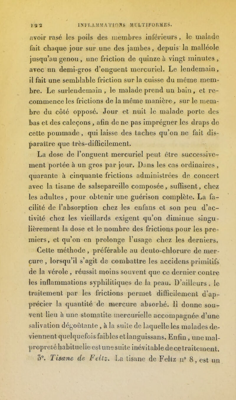 IU2 INFLAMMATtQÏUi M L'LTIFOnMF.S. avoir rasé les poils des membres inférieurs, le malade fait chaque jour sur une des jambes, depuis la malléole jusqu'au genou , une friction de quinze a vingt minutes , avec un demi-gros d'onguent mercuriel. Le lendemain, il fait une semblable friction sur la cuisse du même mem- bre. Le surlendemain , le malade prend un bain, et re- commence les frictions de la même manière, sur le mem- bre du côté opposé. Jour et nuit le malade porte des bas et des caleçons , afin de ne pas imprégner les draps de celte pommade, qui laisse des taches qu'on ne fait dis- paraître que très-difficilement. La dose de l'onguent mercuriel peut être successive- ment portée à un gros par jour. Dans les cas ordinaires , quarante à cinquante frictions administrées de concert avec la tisane de salsepareille composée, suffisent, chez les adultes, pour ohtenir une guérison complète. La fa- cilité de l'absorption chez les enfans et son peu d'ac- tivité chez les vieillards exigent qu'on diminue singu- lièrement la dose et le nombre des frictions pour les pre- miers, et qu'on en prolonge l'usage chez les derniers. Cette méthode , préférable au dcuto-chlorure de mer- cure , lorsqu'il s'agit de combattre les accidcns primitifs de la vérole , réussit moins souvent que ce dernier contre les inflammations syphilitiques de la peau. D'ailleurs. le traitement par les frictions permet difficilement d'ap- précier la quantité de mercure absorbé. 11 donne sou- vent lieu à une stomatite mercurielle accompagnée d'une salivation dégoûtante, à la suite de laquelle les malades de- viennent quelquefois faibles et languissans. Enfin, une mal- propreté habituelle est une suite inévitable dece traitement.