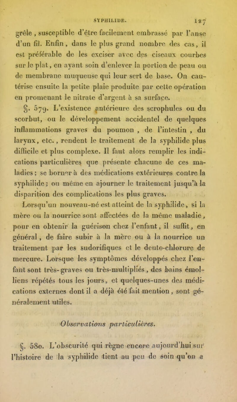 SYP1IIMUK. H-J grêle , susceptible d'être facilement embrassé par l'anse d'un fil. Enfin, dans le plus grand nombre des cas, il est préférable de les exciser avec des ciseaux courbes sur le plat, en ayant soin d'enlever la portion de peau ou de membrane muqueuse qui leur sert de base. On cau- térise ensuite la petite plaie produite par celte opération en promenant le nitrate d'argent a sa surlace. §. Ô7y. L'existence antérieure des scropbules ou du scorbut, ou le développement accidentel de quelques inflammations graves du poumon , de l'intestin , du larynx, etc., rendent le traitement de la syphilide plus difficile et plus complexe. Il faut alors remplir les indi- cations particulières que présente chacune de ces ma- ladies ; se borner a des médications extérieures contre la syphilide; ou môme en ajourner le traitement jusqu'à la disparition des complications les plus graves. Lorsqu'un nouveau-né est atteint de la syphilide, si la mère ou la nourrice sont affectées de la même maladie, pour en obtenir la guérison chez l'enfant, il suffit, en général , de faire subir à la mère ou à la nourrice un traitement par les sudorifiques et le dcuto-chlorure de mercure. Lorsque les symptômes développés chez l'en- fant sont très-graves ou très-multipliés , des bains émol- licns répétés tous les jours, et quelques-unes des médi- cations externes dont il a déjà été fait mention , sont gé- néralement utiles. 0bservations pariicuItères. §. 58o. L'obscurité qui règne encore aujourd'hui sur l'histoire de la syphilide tient au peu de soin qu'on a