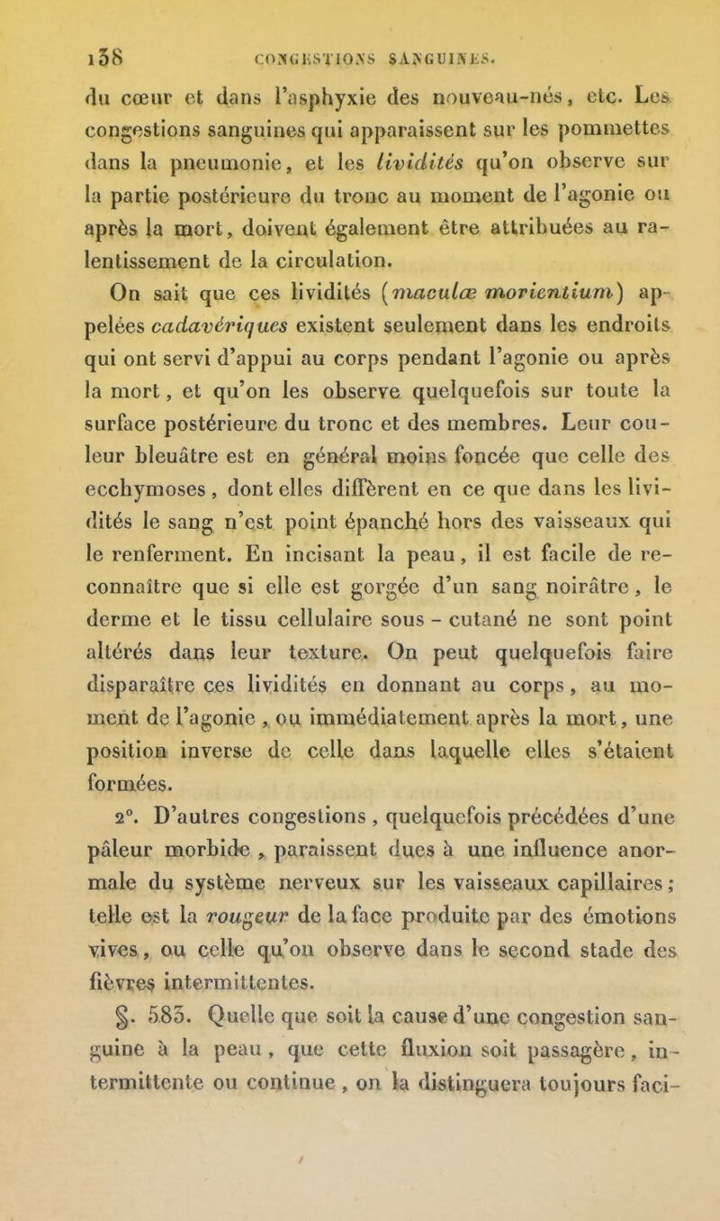 du cœur et dans l'asphyxie des nouveau-nés, etc. Les congestions sanguines qui apparaissent sur les pommettes dans la pneumonie, et les lividités qu'on observe sur la partie postérieure du troue au moment de l'agonie ou après la mort, doivent également être attribuées au ra- lentissement de la circulation. On sait que ces lividités (maculœ morientium) ap- pelées cadavériques existent seulement dans les endroits qui ont servi d'appui au corps pendant l'agonie ou après la mort, et qu'on les observe quelquefois sur toute la surface postérieure du tronc et des membres. Leur cou- leur bleuâtre est en général moins foncée que celle des ecchymoses , dont elles diffèrent en ce que dans les livi- dités le sang n'est point épanché hors des vaisseaux qui le renferment. En incisant la peau, il est facile de re- connaître que si elle est gorgée d'un sang noirâtre, le derme et le tissu cellulaire sous - cutané ne sont point altérés dans leur texture. On peut quelquefois faire disparaître ces lividités en donnant au corps, au mo- ment de l'agonie , ou immédiatement après la mort, une position inverse de celle dans laquelle elles s'étaient formées. 2°. D'autres congestions , quelquefois précédées d'une pâleur morbide , paraissent dues a une influence anor- male du système nerveux sur les vaisseaux capillaires ; telle est la rougeur de la face produite par des émotions vives, ou celle qu'on observe dans le second stade des fièvres intermittentes. §. 585. Quelle que soit la cause d'une congestion san- guine à la peau , que cette fluxion soit passagère, in- termittente ou continue , on la distinguera toujours faci-