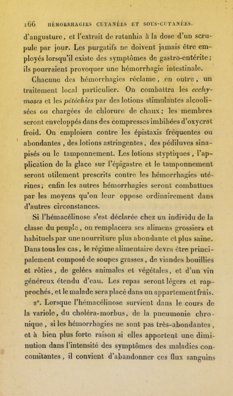 d'angusture, et l'extrait de ratanhia a la dose d'un scru- pule par jour. Les purgatifs ne doivent jamais être em- ployés lorsqu'il existe des symptômes de gastro-entérite ; ils pourraient provoquer une hémorrhagie intestinale. Chacune des hémorrhagies réclame, en outre, un traitement local particulier. On combattra les ecchy- moses et les pétéchies par des lotions stimulantes alcooli- sées ou chargées de chlorure de chaux; les membres seront enveloppés dans des compresses imbibées d'oxyerat froid. On emploiera contre les épistaxis fréquentes ou abondantes , des lotions astringentes, des pédiluves sina- pisés ou le tamponnement. Les lotions styptiques , l'ap- plication de la glace sur l'épigastre et le tamponnement seront utilement prescrits contre les hémorrhagies uté- rines; enfin les autres hémorrhagies seront combattues par les moyens qu'on leur oppose ordinairement dans d'autres circonstances. Si l'hémacélinose s'est déclarée chez un individu de la classe du peuple , on remplacera ses alimens grossiers et habituels par une nourriture plus abondante et plus saine. Dans tous les cas, le régime alimentaire devra être princi- palement composé de soupes grasses , de viandes bouillies et rôties, de gelées animales et végétales, et d'un vin généreux étendu d'eau. Les repas seront légers et rap- prochés, et le malade sera placé dans un apparlementfrais. 2°. Lorsque l'hémacélinose survient dans le cours de la variole, du choléra-morbus, de la pneumonie chro- nique , si les hémorrhagies ne sont pas très-abondantes , et à bien plus forte raison si elles apportent une dimi- nution dans l'intensité des symptômes des maladies con- comitantes , il convient d'abandonner ces flux sanguins