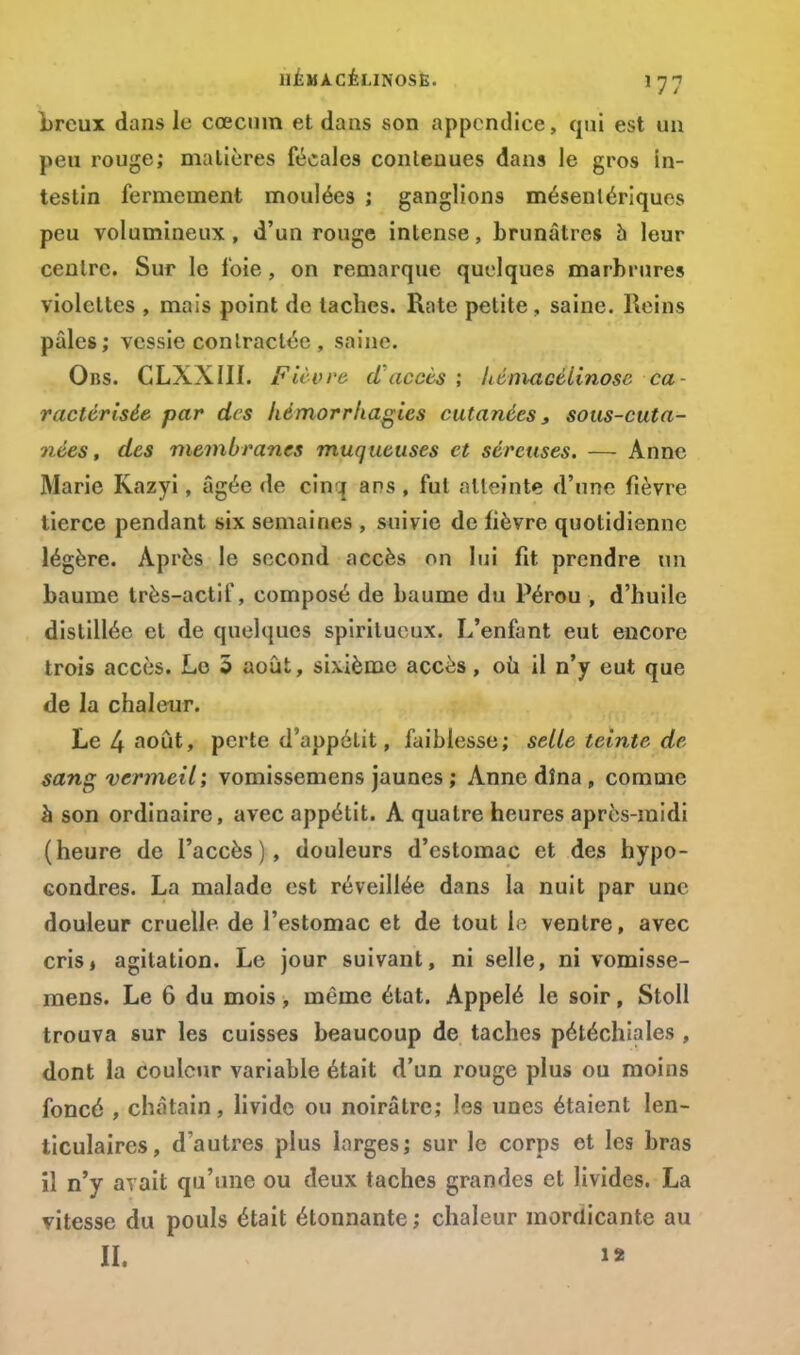 brcux dans le cœcuin et dans son appcndiee, qui est un peu rouge; matières fécales contenues dans le gros in- testin fermement moulées ; ganglions mésenlériques peu volumineux, d'un rouge intense, brunâtres a leur centre. Sur le foie , on remarque quelques marbrures violettes , mais point de taches. Rate petite , saine. Reins pâles; vessie contractée , saine. Ons. CLXXIII. Fièvre d'accès ; Lém-aGélinosc ca- ractérisée par des hémorrhagies cutanées, sous-cuta- nées, des membranes muqueuses et séreuses. — Anne Marie Kazyi, âgée de cinq ans, fut atteinte d'une fièvre tierce pendant six semaines , suivie de lièvre quotidienne légère. Après le second accès on lui fit prendre un baume très-actif, composé de baume du Pérou , d'huile distillée et de quelques spiritueux. L'enfant eut encore trois accès. Le 5 août, sixième accès, où il n'y eut que de la chaleur. Le 4 août, perte d'appétit, faiblesse; selle teinte de sang vermeil; vomissemens jaunes ; Anne dîna , comme à son ordinaire, avec appétit. A quatre heures après-midi (heure de l'accès), douleurs d'estomac et des hypo- condres. La malade est réveillée dans la nuit par une douleur cruelle de l'estomac et de tout le ventre, avec crisj agitation. Le jour suivant, ni selle, ni vomisse- mens. Le 6 du mois, même état. Appelé le soir, Stoll trouva sur les cuisses beaucoup de taches pétéchiales , dont la couleur variable était d'un rouge plus ou moins foncé , châtain, livide ou noirâtre; les unes étaient len- ticulaires, d'autres plus larges; sur le corps et les bras il n'y avait qu'une ou deux taches grandes et livides. La vitesse du pouls était étonnante ; chaleur mordicante au H. i>